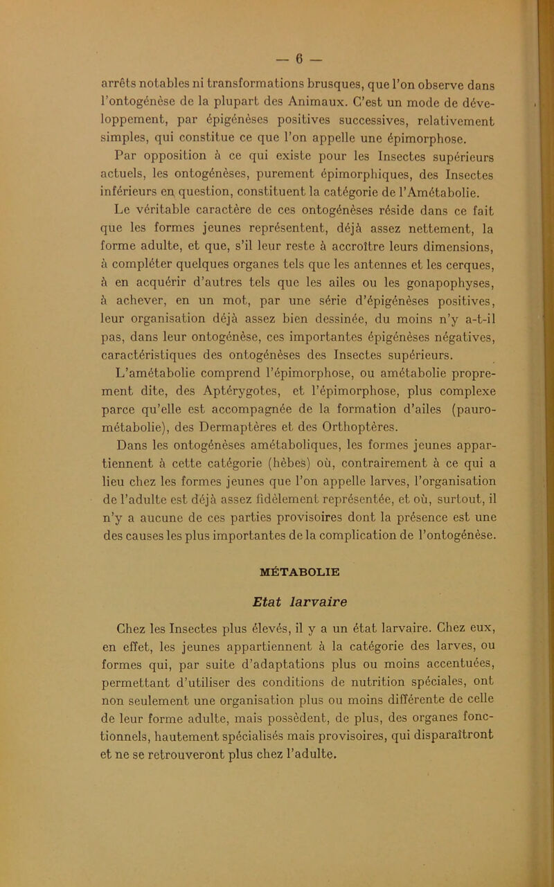 arrêts notables ni transformations brusques, que l’on observe dans l’ontogénèse de la plupart des Animaux. C’est un mode de déve- loppement, par épigénèses positives successives, relativement simples, qui constitue ce que l’on appelle une épimorphose. Par opposition à ce qui existe pour les Insectes supérieurs actuels, les ontogénèses, purement épimorphiques, des Insectes inférieurs en, question, constituent la catégorie de l’Amétabolie. Le véritable caractère de ces ontogénèses réside dans ce fait que les formes jeunes représentent, déjà assez nettement, la forme adulte, et que, s’il leur reste à accroître leurs dimensions, à compléter quelques organes tels que les antennes et les cerques, à en acquérir d’autres tels que les ailes ou les gonapophyses, à achever, en un mot, par une série d’épigénèses positives, leur organisation déjà assez bien dessinée, du moins n’y a-t-il pas, dans leur ontogénèse, ces importantes épigénèses négatives, caractéristiques des ontogénèses des Insectes supérieurs. L’amétabolie comprend l’épimorphose, ou amétabolie propre- ment dite, des Aptérygotes, et l’épimorphose, plus complexe parce qu’elle est accompagnée de la formation d’ailes (pauro- métabolie), des Dermaptères et des Orthoptères. Dans les ontogénèses amétaboliques, les formes jeunes appar- tiennent à cette catégorie (hèbes) où, contrairement à ce qui a lieu chez les formes jeunes que l’on appelle larves, l’organisation de l’adulte est déjà assez fidèlement représentée, et où, surtout, il n’y a aucune de ces parties provisoires dont la présence est une des causes les plus importantes de la complication de l’ontogénèse. MÉTABOLIE Etat larvaire Chez les Insectes plus élevés, il y a un état larvaire. Chez eux, en effet, les jeunes appartiennent à la catégorie des larves, ou formes qui, par suite d’adaptations plus ou moins accentuées, permettant d’utiliser des conditions de nutrition spéciales, ont non seulement une organisation plus ou moins différente de celle de leur forme adulte, mais possèdent, de plus, des organes fonc- tionnels, hautement spécialisés mais provisoires, qui disparaîtront et ne se retrouveront plus chez l’adulte.