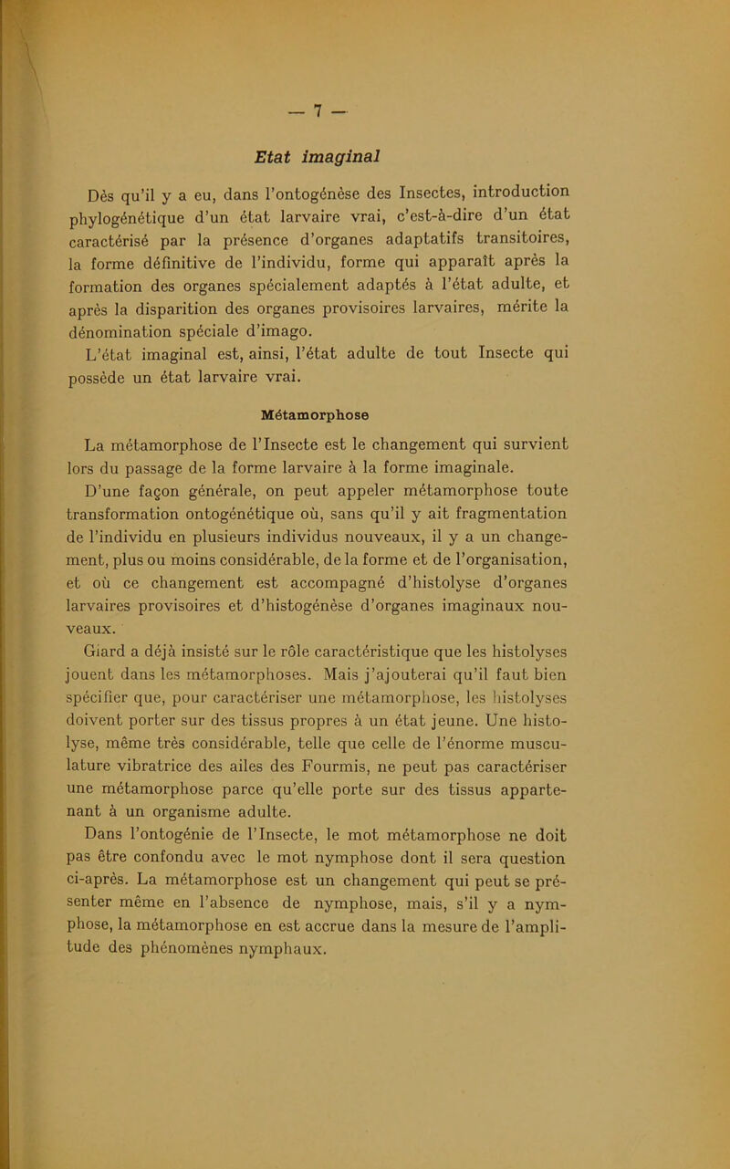 Etat imaginai Dès qu’il y a eu, dans l’ontogénèse des Insectes, introduction phylogénétique d’un état larvaire vrai, c’est-à-dire d’un état caractérisé par la présence d’organes adaptatifs transitoires, la forme définitive de l’individu, forme qui apparaît après la formation des organes spécialement adaptés à l’état adulte, et après la disparition des organes provisoires larvaires, mérite la dénomination spéciale d’imago. L’état imaginai est, ainsi, l’état adulte de tout Insecte qui possède un état larvaire vrai. Métamorphose La métamorphose de l’Insecte est le changement qui survient lors du passage de la forme larvaire à la forme imaginale. D’une façon générale, on peut appeler métamorphose toute transformation ontogénétique où, sans qu’il y ait fragmentation de l’individu en plusieurs individus nouveaux, il y a un change- ment, plus ou moins considérable, de la forme et de l’organisation, et où ce changement est accompagné d’histolyse d’organes larvaires provisoires et d’histogénèse d’organes imaginaux nou- veaux. Giard a déjà insisté sur le rôle caractéristique que les histolyses jouent dans les métamorphoses. Mais j’ajouterai qu’il faut bien spécifier que, pour caractériser une métamorphose, les histolyses doivent porter sur des tissus propres à un état jeune. Une histo- lyse, même très considérable, telle que celle de l’énorme muscu- lature vibratrice des ailes des Fourmis, ne peut pas caractériser une métamorphose parce qu’elle porte sur des tissus apparte- nant à un organisme adulte. Dans l’ontogénie de l’Insecte, le mot métamorphose ne doit pas être confondu avec le mot nymphose dont il sera question ci-après. La métamorphose est un changement qui peut se pré- senter même en l’absence de nymphose, mais, s’il y a nym- phose, la métamorphose en est accrue dans la mesure de l’ampli- tude des phénomènes nymphaux.