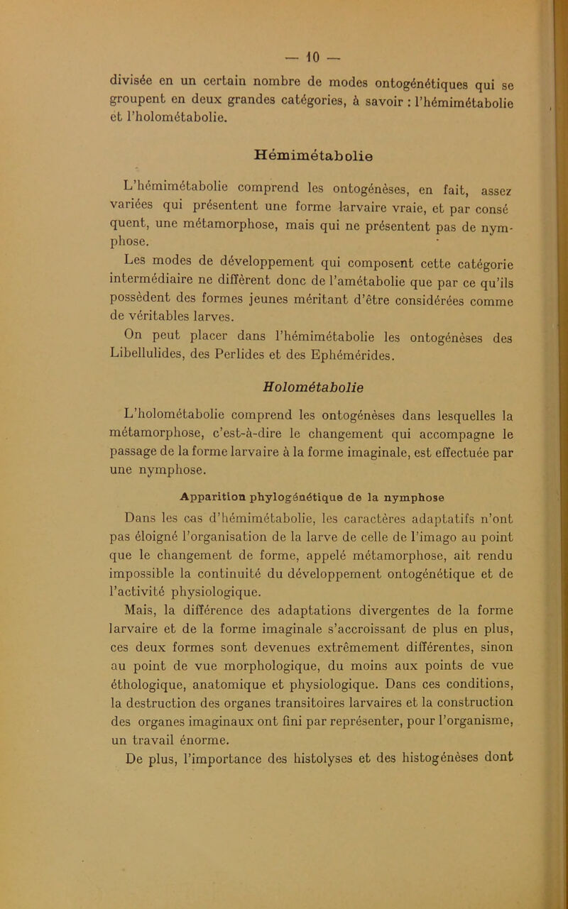 divisée en un certain nombre de modes ontogénétiques qui se groupent en deux grandes catégories, à savoir : l’hémimétabolie et l’holométabolie. Hémimétab olie L’hémimétabolie comprend les ontogénèses, en fait, assez variées qui présentent une forme larvaire vraie, et par consé quent, une métamorphose, mais qui ne présentent pas de nym- phose. Les modes de développement qui composent cette catégorie intermédiaire ne diffèrent donc de l’amétabolie que par ce qu’ils possèdent des formes jeunes méritant d’être considérées comme de véritables larves. On peut placer dans l’hémimétabolie les ontogénèses des Libellulides, des Perlides et des Ephémérides. Holométabolie L’holométabolie comprend les ontogénèses dans lesquelles la métamorphose, c’est-à-dire le changement qui accompagne le passage de la forme larvaire à la forme imaginale, est effectuée par une nymphose. Apparition phylogénétique de la nymphose Dans les cas d’hémimétabolie, les caractères adaptatifs n’ont pas éloigné l’organisation de la larve de celle de l’imago au point que le changement de forme, appelé métamorphose, ait rendu impossible la continuité du développement ontogénétique et de l’activité physiologique. Mais, la différence des adaptations divergentes de la forme larvaire et de la forme imaginale s’accroissant de plus en plus, ces deux formes sont devenues extrêmement différentes, sinon au point de vue morphologique, du moins aux points de vue éthologique, anatomique et physiologique. Dans ces conditions, la destruction des organes transitoires larvaires et la construction des organes imaginaux ont fini par représenter, pour l’organisme, un travail énorme. De plus, l’importance des histolyses et des histogénèses dont