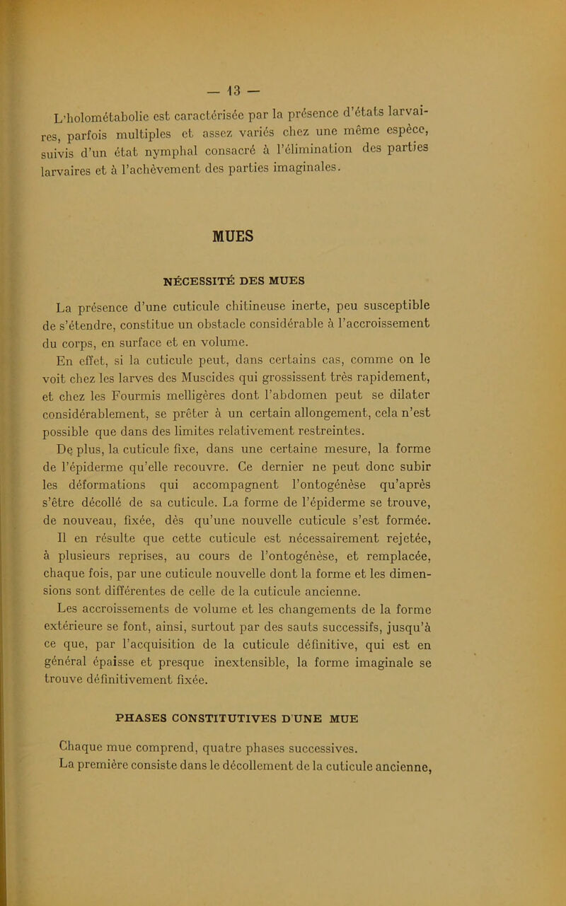 L’holométabolie est caractérisée par la présence d’états larvai- res, parfois multiples et assez variés chez une même espèce, suivis d’un état nymphal consacré à l’élimination des parties larvaires et à l’achèvement des parties imaginales. MUES NÉCESSITÉ DES MUES La présence d’une cuticule chitineuse inerte, peu susceptible de s’étendre, constitue un obstacle considérable à l’accroissement du corps, en surface et en volume. En effet, si la cuticule peut, dans certains cas, comme on le voit chez les larves des Muscides qui grossissent très rapidement, et chez les Fourmis melligères dont l’abdomen peut se dilater considérablement, se prêter à un certain allongement, cela n’est possible que dans des limites relativement restreintes. De plus, la cuticule fixe, dans une certaine mesure, la forme de l’épiderme qu’elle recouvre. Ce dernier ne peut donc subir les déformations qui accompagnent l’ontogénèse qu’après s’être décollé de sa cuticule. La forme de l’épiderme se trouve, de nouveau, fixée, dès qu’une nouvelle cuticule s’est formée. Il en résulte que cette cuticule est nécessairement rejetée, à plusieurs reprises, au cours de l’ontogénèse, et remplacée, chaque fois, par une cuticule nouvelle dont la forme et les dimen- sions sont différentes de celle de la cuticule ancienne. Les accroissements de volume et les changements de la forme extérieure se font, ainsi, surtout par des sauts successifs, jusqu’à ce que, par l’acquisition de la cuticule définitive, qui est en général épaisse et presque inextensible, la forme imaginale se trouve définitivement fixée. PHASES CONSTITUTIVES D UNE MUE Chaque mue comprend, quatre phases successives. La première consiste dans le décollement de la cuticule ancienne,