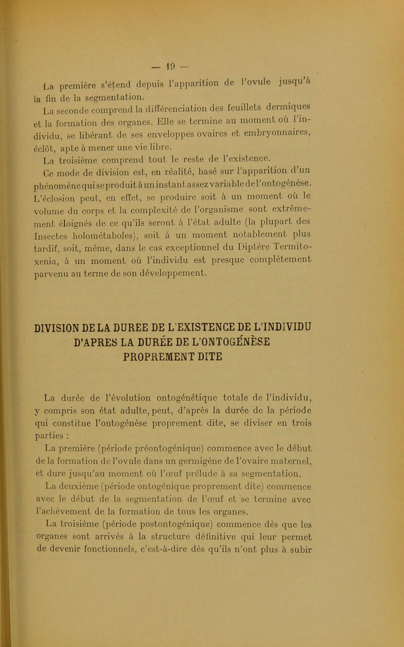 — 10 — La première s’étend depuis l’apparition de l’ovule jusqu à la fin de la segmentation. La seconde comprend la différenciation des feuillets dermiques et la formation des organes. Elle se termine au moment où l’in- dividu, se libérant de scs enveloppes ovaires et embryonnaires, éclôt, apte à mener une vie libre. La troisième comprend tout le reste de l’existence. Ce mode de division est, en réalité, basé sur l’apparition d’un phénomène qui seproduit à un instant assez variable de l’ontogénèse. L’éclosion peut, en effet, se produire soit à un moment où le volume du corps et la complexité de l’organisme sont extrême- ment éloignés de ce qu’ils seront à l’état adulte (la plupart des Insectes holométaboles), soit à un moment notablement plus tardif, soit, même, dans le cas exceptionnel du Diptère Termito- xenia, à un moment où l’individu est presque complètement parvenu au terme de son développement. DIVISION DE LA DUREE DE L’EXISTENCE DE L'INDIVIDU D’APRES LA DURÉE DE L’ONTOGÉNÈSE PROPREMENT DITE La durée de l’évolution ontogénétique totale de l’individu, y compris son état adulte, peut, d’après la durée de la période qui constitue l’ontogénèse proprement dite, se diviser en trois parties : La première (période préontogénique) commence avec le début de la formation de l’ovule dans un germigène de l’ovaire maternel, et dure jusqu’au moment où l’œuf prélude à sa segmentation. La deuxième (période ontogénique proprement dite) commence avec le début de la segmentation de l’œuf et se termine avec l’achèvement de la formation de tous les organes. La troisième (période postontogénique) commence dès que les organes sont arrivés à la structure définitive qui leur permet de devenir fonctionnels, c’est-à-dire dès qu’ils n’ont plus à subir