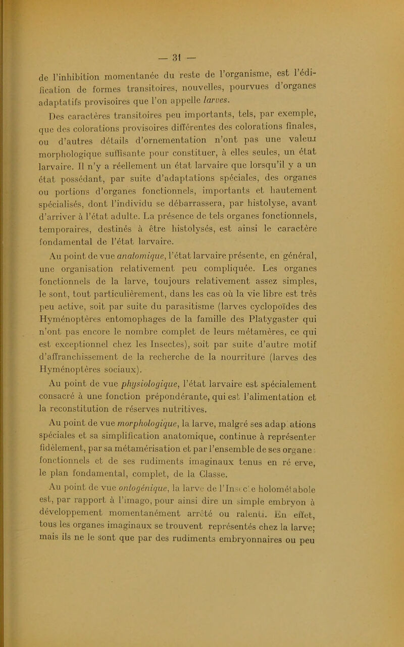 de l’inhibition momentanée du reste de l’organisme, est 1 édi- fication de formes transitoires, nouvelles, pourvues d’organes adaptatifs provisoires que l’on appelle larves. Des caractères transitoires peu importants, tels, par exemple, que des colorations provisoires différentes des colorations finales, ou d’autres détails d’ornementation n’ont pas une valeu.i morphologique suffisante pour constituer, à elles seules, un état larvaire. Il n’y a réellement un état larvaire que lorsqu’il y a un état possédant, par suite d’adaptations spéciales, des organes ou portions d’organes fonctionnels, importants et hautement spécialisés, dont l’individu se débarrassera, par histolyse, avant d’arriver à l’état adulte. La présence de tels organes fonctionnels, temporaires, destinés à être histolysés, est ainsi le caractère fondamental de l’état larvaire. Au point de vue anatomique, l’état larvaire présente, en général, une organisation relativement peu compliquée. Les organes fonctionnels de la larve, toujours relativement assez simples, le sont, tout particulièrement, dans les cas où la vie libre est très peu active, soit par suite du parasitisme (larves cyclopoïdes des Hyménoptères entomophages de la famille des Platygaster qui n’ont pas encore le nombre complet de leurs métamères, ce qui est exceptionnel chez les Insectes), soit par suite d’autre motif d’affranchissement de la recherche de la nourriture (larves des Hyménoptères sociaux). Au point de vue physiologique, l’état larvaire est spécialement consacré à une fonction prépondérante, qui est l’alimentation et la reconstitution de réserves nutritives. Au point de vue morphologique, la larve, malgré ses adap ations spéciales et sa simplification anatomique, continue à représenter fidèlement, par sa métamérisation et par l’ensemble de ses organe fonctionnels et de ses rudiments imaginaux tenus en ré erve, le plan fondamental, complet, de la Classe. Au point de vue onlogènique, la larve de l’Insi c' e holoméi aboie est, par rapport à l’imago, pour ainsi dire un simple embryon à développement momentanément arrêté ou ralenti. En effet, tous les organes imaginaux se trouvent représentés chez la larve; mais ils ne le sont que par des rudiments embryonnaires ou peu