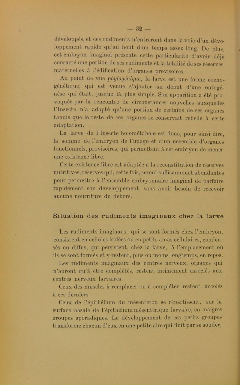 développés, et ces rudiments n’entreront dans la voie d’un déve- loppement rapide qu’au bout d’un temps assez long. De plus, cet embryon imaginai présente cette particularité d’avoir déjà consacre une poi lion de ses rudiments et la totalité de ses réserves maternelles à l’édification d’organes provisoires. Au point de vue phylogénique, la larve est une forme coeno- génétique, qui est venue s’ajouter au début d’une ontogé- nèse qui était, jusque là, plus simple. Son apparition a été pro- voquée par la rencontre de circonstances nouvelles auxquelles l’Insecte n’a adapté qu’une portion de certains de ses organes tandis que le reste de ces organes se conservait rebelle à cette adaptation. La larve de l’Insecte holométabole est donc, pour ainsi dire, la somme de l’embryon de l’imago et d’un ensemble d’organes fonctionnels, provisoires, qui permettent à cet embryon de mener une existence libre. Cette existence libre est adaptée à la reconstitution de réserves nutritives, réserves qui, cette fois, seront suffisamment abondantes pour permettre à l’ensemble embryonnaire imaginai de parfaire rapidement son développement, sans avoir besoin de recevoir aucune nourriture du dehors. Situation des rudiments imaginaux chez la larve Les rudiments imaginaux, qui se sont formés chez l’embryon, consistent en cellules isolées ou en petits amas cellulaires, conden- sés ou diffus, qui persistent, chez la larve, à l’emplacement où ils se sont formés et y restent, plus ou moins longtemps, en repos. Les rudiments imaginaux des centres nerveux, organes qui n’auront qu’à être complétés, l’estent intimement associés aux centres nerveux larvaires. Ceux des muscles à remplacer ou à compléter restent accolés à ces derniers. Ceux de l’épithélium du mésentéron se répartissent, sur la surface basale de l’épithelium mésentérique larvaire, en maigres groupes sporadiques. Le développement de ces petits groupes transforme chacun d’eux en une petite aire qui finit par se souder.