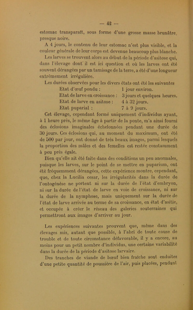 estomac transparaît, sous forme d’une grosse masse brunâtre, presque noire. A 4 jours, le contenu de leur estomac n’est plus visible, et la couleur générale de leur corps est devenue beaucoup plus blanche. Les larves se trouvent alors au début de la période d’asitose qui, dans l’élevage dont' il est ici question et où les larves ont été souvent dérangées par un tamisage de la terre, a été d’une longueur extrêmement irrégulière. Les durées observées pour les divers états ont été les suivantes Etat d’œuf pondu : 1 jour environ. Etat de larve en croissance : 3 jours et quelques heures. Etat de larve en asitose : 4 à 32 jours. Etat puparial : 7 à 9 jours. Cet élevage, cependant formé uniquement d’individus ayant, à 1 heure près, le même âge à partir de la ponte, m’a ainsi fourni des éclosions imaginales échelonnées pendant une durée de 30 jours. Ces éclosions qui, au moment du maximum, ont été de 500 par jour, ont donné de très beaux imagos, parmi lesquels la proportion des mâles et des femelles est restée constamment à peu près égale. Bien qu’elle ait été faite dans des conditions un peu anormales, puisque les larves, sur le point de se mettre en puparium, ont été fréquemment dérangées, cette expérience montre, cependant, que, chez la Lucilia césar, les irrégularités dans la durée de l’ontogénèse ne portent ni sur la durée de l’état d’embryon, ni sur la durée de l’état de larve en voie de croissance, ni sur la durée de la nymphose, mais uniquement sur la durée de l’état de larve arrivée au terme de sa croissance, en état d’asitie, et occupée à créer le réseau des galeries souterraines qui permettront aux imagos d’arriver au jour. Les expériences suivantes prouvent que, même dans des élevages mis, autant que possible, à l’abri de toute cause de trouble et de toute circonstance défavorable, il y a encore, au moins pour un petit nombre d’individus, une certaine variabilité dans la durée de la période d’asitose larvaire. Des tranches de viande de bœuf bien fraîche sont enduites d’une petite quantité de poussière de l’air, puis placées, pendant