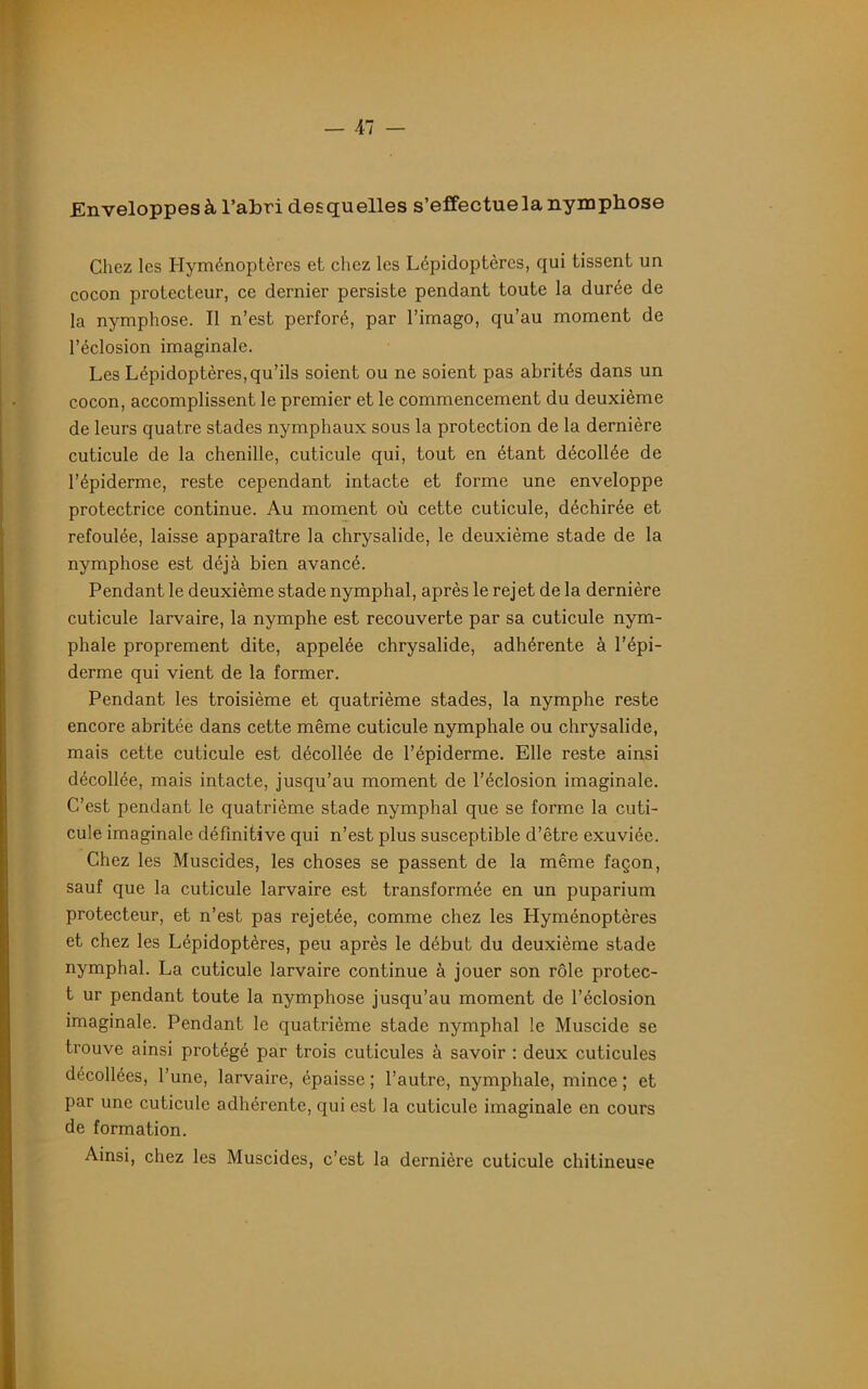 Enveloppes à l’abri desquelles s’effectue la nymphose Chez les Hyménoptères et chez les Lépidoptères, qui tissent un cocon protecteur, ce dernier persiste pendant toute la durée de la nymphose. Il n’est perforé, par l’imago, qu’au moment de l’éclosion imaginale. Les Lépidoptères, qu’ils soient ou ne soient pas abrités dans un cocon, accomplissent le premier et le commencement du deuxième de leurs quatre stades nymphaux sous la protection de la dernière cuticule de la chenille, cuticule qui, tout en étant décollée de l’épiderme, reste cependant intacte et forme une enveloppe protectrice continue. Au moment où cette cuticule, déchirée et refoulée, laisse apparaître la chrysalide, le deuxième stade de la nymphose est déjà bien avancé. Pendant le deuxième stade nymphal, après le rejet de la dernière cuticule larvaire, la nymphe est recouverte par sa cuticule nym- phale proprement dite, appelée chrysalide, adhérente à l’épi- derme qui vient de la former. Pendant les troisième et quatrième stades, la nymphe reste encore abritée dans cette même cuticule nymphale ou chrysalide, mais cette cuticule est décollée de l’épiderme. Elle reste ainsi décollée, mais intacte, jusqu’au moment de l’éclosion imaginale. C’est pendant le quatrième stade nymphal que se forme la cuti- cule imaginale définitive qui n’est plus susceptible d’être exuviée. Chez les Muscides, les choses se passent de la même façon, sauf que la cuticule larvaire est transformée en un puparium protecteur, et n’est pas rejetée, comme chez les Hyménoptères et chez les Lépidoptères, peu après le début du deuxième stade nymphal. La cuticule larvaire continue à jouer son rôle protec- t ur pendant toute la nymphose jusqu’au moment de l’éclosion imaginale. Pendant le quatrième stade nymphal le Muscide se trouve ainsi protégé par trois cuticules à savoir : deux cuticules décollées, l’une, larvaire, épaisse ; l’autre, nymphale, mince ; et par une cuticule adhérente, qui est la cuticule imaginale en cours de formation. Ainsi, chez les Muscides, c’est la dernière cuticule chitineuse