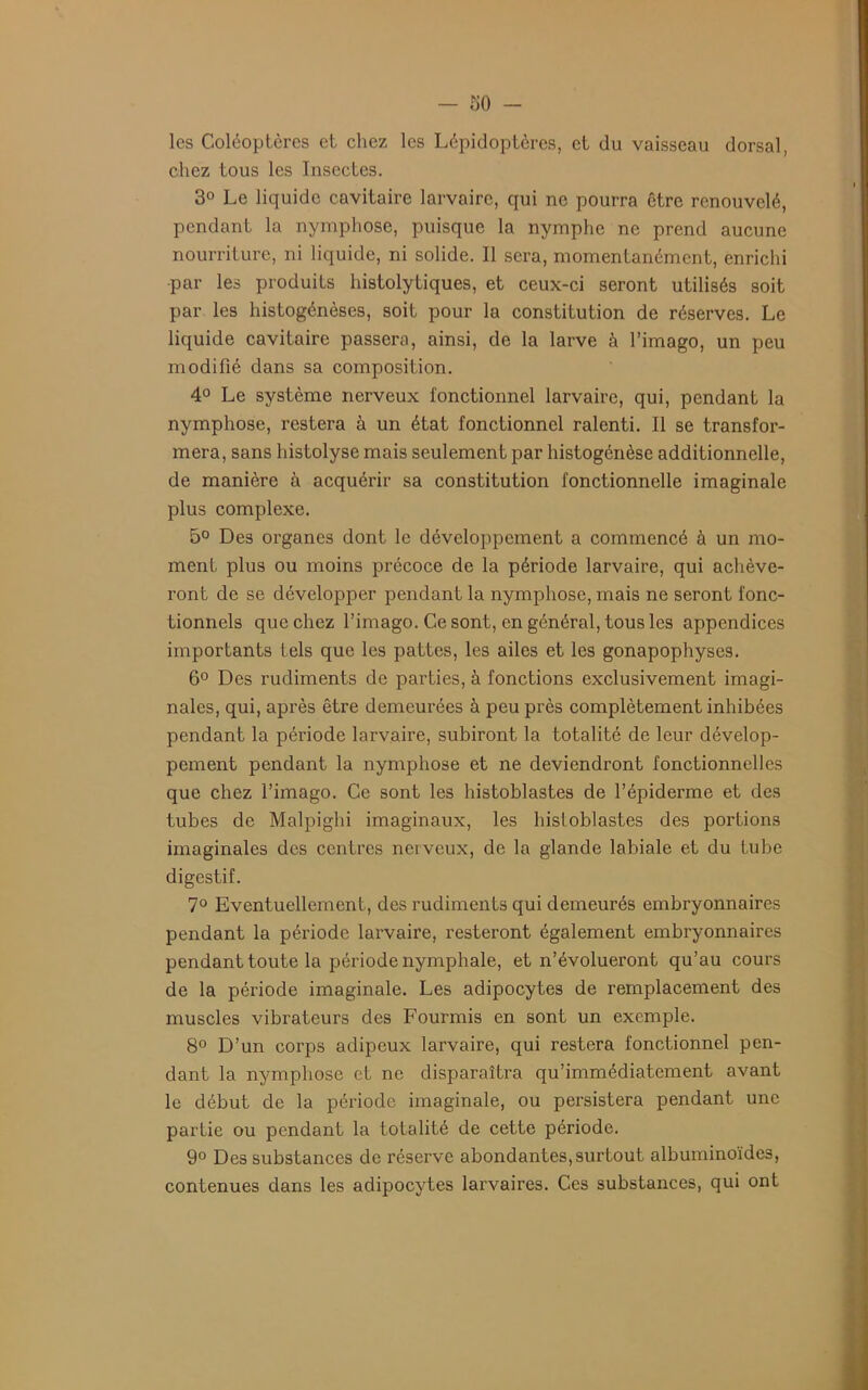 -SÜ- les Coléoptères et chez les Lépidoptères, et du vaisseau dorsal, chez tous les Insectes. 3° Le liquide cavitaire larvaire, qui ne pourra être renouvelé, pendant la nymphose, puisque la nymphe ne prend aucune nourriture, ni liquide, ni solide. Il sera, momentanément, enrichi par les produits histolytiques, et ceux-ci seront utilisés soit par les histogénèses, soit pour la constitution de réserves. Le liquide cavitaire passera, ainsi, de la larve à l’imago, un peu modifié dans sa composition. 4° Le système nerveux fonctionnel larvaire, qui, pendant la nymphose, restera à un état fonctionnel ralenti. Il se transfor- mera, sans histolyse mais seulement par histogénèse additionnelle, de manière à acquérir sa constitution fonctionnelle imaginale plus complexe. 5° Des organes dont le développement a commencé à un mo- ment plus ou moins précoce de la période larvaire, qui achève- ront de se développer pendant la nymphose, mais ne seront fonc- tionnels que chez l’imago. Ce sont, en général, tous les appendices importants tels que les pattes, les ailes et les gonapophyses. 6° Des rudiments de parties, à fonctions exclusivement imagi- nales, qui, après être demeurées à peu près complètement inhibées pendant la période larvaire, subiront la totalité de leur dévelop- pement pendant la nymphose et ne deviendront fonctionnelles que chez l’imago. Ce sont les histoblastes de l’épiderme et des tubes de Malpighi imaginaux, les hisloblastes des portions imaginales des centres nerveux, de la glande labiale et du tube digestif. 7° Eventuellement, des rudiments qui demeurés embryonnaires pendant la période larvaire, resteront également embryonnaires pendant toute la période nymphale, et n’évolueront qu’au cours de la période imaginale. Les adipocytes de remplacement des muscles vibrateurs des Fourmis en sont un exemple. 8° D’un corps adipeux larvaire, qui restera fonctionnel pen- dant la nymphose et ne disparaîtra qu’immédiatement avant le début de la période imaginale, ou persistera pendant une partie ou pendant la totalité de cette période. 9° Des substances de réserve abondantes,surtout albuminoïdes, contenues dans les adipocytes larvaires. Ces substances, qui ont