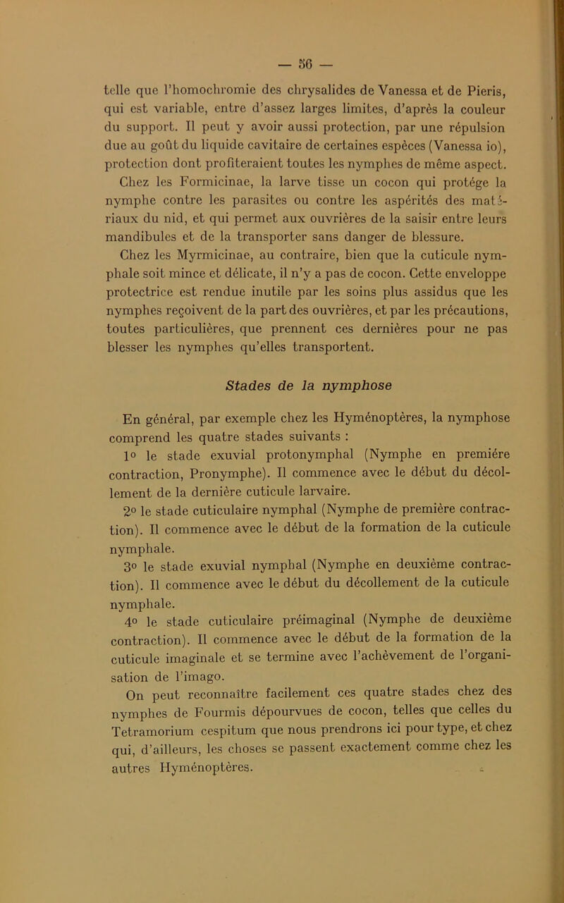 36 — telle que l’homochromie des chrysalides de Vanessa et de Pieris, qui est variable, entre d’assez larges limites, d’après la couleur du support. Il peut y avoir aussi protection, par une répulsion due au goût du liquide cavitaire de certaines espèces (Vanessa io), protection dont profiteraient toutes les nymphes de même aspect. Chez les Formicinae, la larve tisse un cocon qui protège la nymphe contre les parasites ou contre les aspérités des maté- riaux du nid, et qui permet aux ouvrières de la saisir entre leurs mandibules et de la transporter sans danger de blessure. Chez les Myrmicinae, au contraire, bien que la cuticule nym- phale soit mince et délicate, il n’y a pas de cocon. Cette enveloppe protectrice est rendue inutile par les soins plus assidus que les nymphes reçoivent de la part des ouvrières, et par les précautions, toutes particulières, que prennent ces dernières pour ne pas blesser les nymphes qu’elles transportent. Stades de la nymphose En général, par exemple chez les Hyménoptères, la nymphose comprend les quatre stades suivants : 1° le stade exuvial protonymphal (Nymphe en première contraction, Pronymphe). Il commence avec le début du décol- lement de la dernière cuticule larvaire. 2° le stade cuticulaire nymphal (Nymphe de première contrac- tion). Il commence avec le début de la formation de la cuticule nymphale. 3o le stade exuvial nymphal (Nymphe en deuxième contrac- tion). Il commence avec le début du décollement de la cuticule nymphale. 4° le stade cuticulaire préimaginai (Nymphe de deuxième contraction). Il commence avec le début de la formation de la cuticule imaginale et se termine avec l’achèvement de l’organi- sation de l’imago. On peut reconnaître facilement ces quatre stades chez des nymphes de Fourmis dépourvues de cocon, telles que celles du Tetramorium cespitum que nous prendrons ici pour type, et chez qui, d’ailleurs, les choses se passent exactement comme chez les autres Hyménoptères.