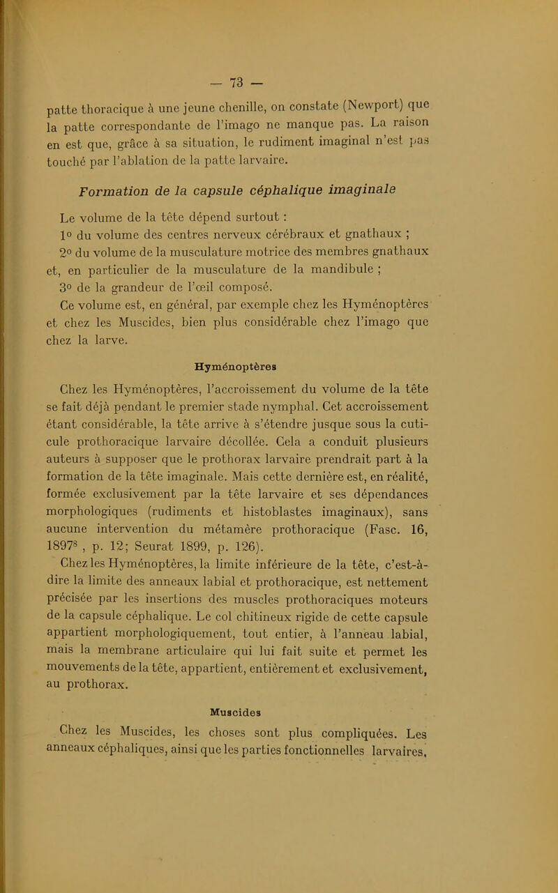 patte thoracique à une jeune chenille, on constate (Newport) que la patte correspondante de l’imago ne manque pas. La raison en est que, grâce à sa situation, le rudiment imaginai n’est pas touché par l’ablation de la patte larvaire. Formation de la capsule céphalique imaginale Le volume de la tête dépend surtout : 1° du volume des centres nerveux cérébraux et gnathaux ; 2° du volume de la musculature motrice des membres gnathaux et, en particulier de la musculature de la mandibule ; 3° de la grandeur de l’œil composé. Ce volume est, en général, par exemple chez les Hyménoptères et chez les Muscides, bien plus considérable chez l’imago que chez la larve. Hyménoptères Chez les Hyménoptères, l’accroissement du volume de la tête se fait déjà pendant le premier stade nymphal. Cet accroissement étant considérable, la tête arrive à s’étendre jusque sous la cuti- cule prothoracique larvaire décollée. Cela a conduit plusieurs auteurs à supposer que le prothorax larvaire prendrait part à la formation de la tête imaginale. Mais cette dernière est, en réalité, formée exclusivement par la tête larvaire et ses dépendances morphologiques (rudiments et histoblastes imaginaux), sans aucune intervention du métamère prothoracique (Fasc. 16, 18978 , p. 12; Seurat 1899, p. 126). Chez les Hyménoptères, la limite inférieure de la tête, c’est-à- dire la limite des anneaux labial et prothoracique, est nettement précisée par les insertions des muscles prothoraciques moteurs de la capsule céphalique. Le col chitineux rigide de cette capsule appartient morphologiquement, tout entier, à l’anneau labial, mais la membrane articulaire qui lui fait suite et permet les mouvements de la tête, appartient, entièrement et exclusivement, au prothorax. Muscides Chez les Muscides, les choses sont plus compliquées. Les anneaux céphaliques, ainsi que les parties fonctionnelles larvaires,