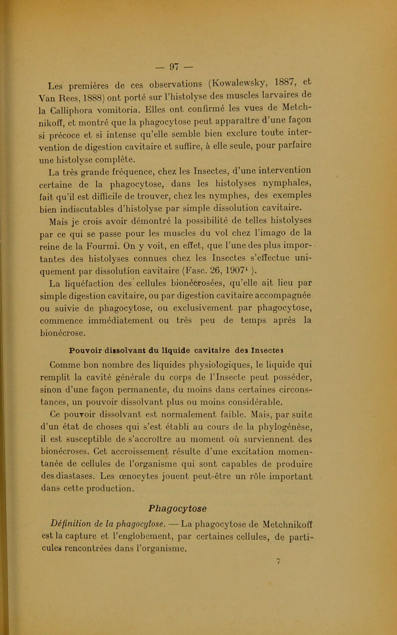 Les premières de ces observations (Kowalewsky, 1887, et Van Recs, 1888) ont porte sur l’histolyse des muscles larvaires de la Calliphora vomitoria. Elles ont confirmé les vues de Metch- nikolï, et montré que la phagocytose peut apparaître d une façon si précoce et si intense qu’elle semble bien exclure toute inter- vention de digestion cavitaire et suffire, à elle seule, pour parfaire une histolyse complète. La très grande fréquence, chez les Insectes, d’une intervention certaine de la phagocytose, dans les histolyses nymphales, fait qu’il est difficile de trouver, chez les nymphes, des exemples bien indiscutables d’histolyse par simple dissolution cavitaire. Mais je crois avoir démontré la possibilité de telles histolyses par ce qui se passe pour les muscles du vol chez l’imago de la reine de la Fourmi. On y voit, en effet, que l’une des plus impor- tantes des histolyses connues chez les Insectes s’effectue uni- quement par dissolution cavitaire (Fasc. 26, 19071 ). La liquéfaction des cellules bionécrosées, qu’elle ait lieu par simple digestion cavitaire, ou par digestion cavitaire accompagnée ou suivie de phagocytose, ou exclusivement par phagocytose, commence immédiatement ou très peu de temps après la bionécrose. Pouvoir dissolvant du liquide cavitaire des Insectes Comme bon nombre des liquides physiologiques, le liquide qui remplit la cavité générale du corps de l’Insecte peut posséder, sinon d’une façon permanente, du moins dans certaines circons- tances, un pouvoir dissolvant plus ou moins considérable. Ce pouvoir dissolvant est normalement faible. Mais, par suite d’un état de choses qui s’est établi au cours de la phylogénèse, il est susceptible de s’accroître au moment où surviennent des bionécroses. Cet accroissement résulte d’une excitation momen- tanée de cellules de l’organisme qui sont capables de produire des diastases. Les œnocytes jouent peut-être un rôle important dans cette production. Phagocytose Définition de la phagocytose. — La phagocytose de Metchnikoff est la capture et l’englobement, par certaines cellules, de parti- cules rencontrées dans l’organisme.