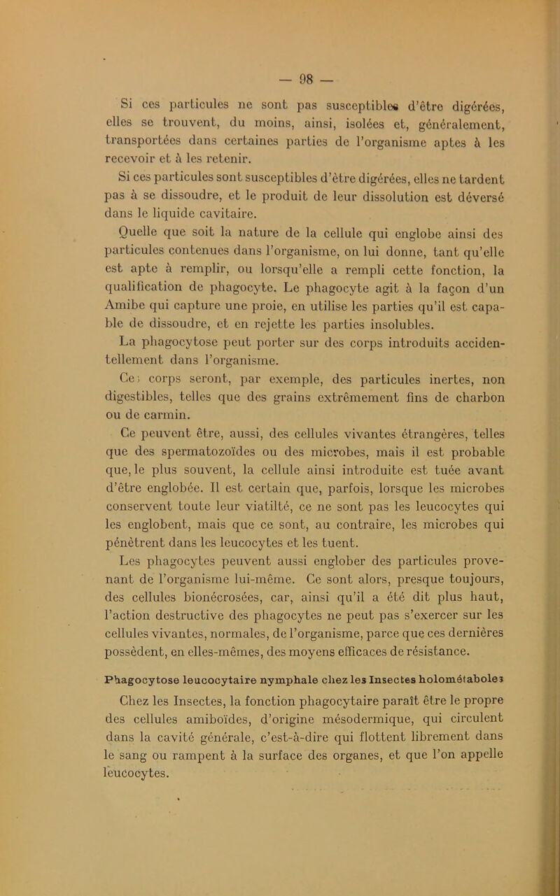 Si ces particules ne sont pas susceptibles d’être digérées, elles se trouvent, du moins, ainsi, isolées et, généralement, transportées dans certaines parties de l’organisme aptes à les recevoir et à les retenir. Si ces particules sont susceptibles d’ètre digérées, elles ne tardent pas à se dissoudre, et le produit de leur dissolution est déversé dans le liquide cavitaire. Quelle que soit la nature de la cellule qui englobe ainsi des particules contenues dans l’organisme, on lui donne, tant qu’elle est apte à remplir, ou lorsqu’elle a rempli cette fonction, la qualilication de phagocyte. Le phagocyte agit à la façon d’un Amibe qui capture une proie, en utilise les parties qu’il est capa- ble de dissoudre, et en rejette les parties insolubles. La phagocytose peut porter sur des corps introduits acciden- tellement dans l’organisme. Ce; corps seront, par exemple, des particules inertes, non digestibles, telles que des grains extrêmement fins de charbon ou de carmin. Ce peuvent être, aussi, des cellules vivantes étrangères, telles que des spermatozoïdes ou des microbes, mais il est probable que, le plus souvent, la cellule ainsi introduite est tuée avant d’être englobée. Il est certain que, parfois, lorsque les microbes conservent toute leur viatilté, ce ne sont pas les leucocytes qui les englobent, mais que ce sont, au contraire, les microbes qui pénètrent dans les leucocytes et les tuent. Les phagocytes peuvent aussi englober des particules prove- nant de l’organisme lui-même. Ce sont alors, presque toujours, des cellules bionécrosées, car, ainsi qu’il a été dit plus haut, l’action destructive des phagocytes ne peut pas s’exercer sur les cellules vivantes, normales, de l’organisme, parce que ces dernières possèdent, en elles-mêmes, des moyens efficaces de résistance. Phagocytose leucocytaire nymphale chez les Insectes holométaboleî Chez les Insectes, la fonction phagocytaire paraît être le propre des cellules amiboïdes, d’origine mésodermique, qui circulent dans la cavité générale, c’est-à-dire qui flottent librement dans le sang ou rampent à la surface des organes, et que l’on appelle leucocytes.