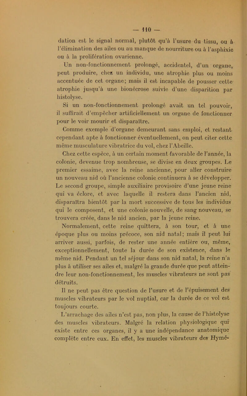 dation est le signal normal, plutôt qu’à l’usure du tissu, ou à l’élimination des ailes ou au manque de nourriture ou à l’asphixie ou à la prolifération ovarienne. Un non-fonctionnement prolongé, accidentel, d’un organe, peut produire, chez un individu, une atrophie plus ou moins accentuée de cet organe; mais il est incapable de pousser cette atrophie jusqu’à une bionécrose suivie d’une disparition par histolyse. Si un non-fonctionnement prolongé avait un tel pouvoir, il suffirait d’empêcher artificiellement un organe de fonctionner pour le voir mourir et disparaître. Comme exemple d’organe demeurant sans emploi, et restant cependant apte à fonctionner éventuellement, on peut citer cette même musculature vibratrice du vol, chez l’Abeille. Chez cette espèce, à un certain moment favorable de l’année, la colonie, devenue trop nombreuse, se divise en deux groupes. Le premier essaime, avec la reine ancienne, pour aller construire un nouveau nid où l’ancienne colonie continuera à se développer. Le second groupe, simple auxiliaire provisoire d’une jeune reine qui va éclore, et avec laquelle il restera dans l’ancien nid, disparaîtra bientôt par la mort successive de tous les individus qui le composent, et une colonie nouvelle, de sang nouveau, se trouvera créée, dans le nid ancien, par la jeune reine. Normalement, cette reine quittera, à son tour, et à une époque plus ou moins précoce, son nid natal; mais il peut lui arriver aussi, parfois, de rester une année entière ou, même, exceptionnellement, toute la durée de son existence, dans le même nid. Pendant un tel séjour dans son nid natal, la reine n’a plus à utiliser ses ailes et, malgré la grande durée que peut attein- dre leur non-fonctionnement, les muscles vibrateurs ne sont pas détruits. Il ne peut pas être question de l’usure et de l’épuisement des muscles vibrateurs par le vol nuptial, car la durée de ce vol est toujours courte. L’arrachage des ailes n’est pas, non plus, la cause de l’histolyse des muscles vibrateurs. Malgré la relation physiologique qui existe entre ces organes, il y a une indépendance anatomique complète entre eux. En effet, les muscles vibrateurs des Hymé-