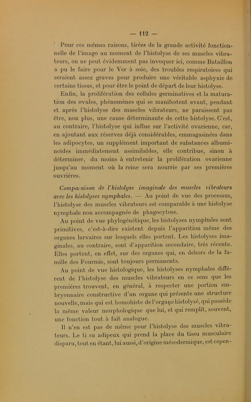 Pour ccs mêmes raisons, tirées de la grande activité fonction- nelle de l’imago au moment de l’histolyse de ses muscles vibra- teurs, on ne peut évidemment pas invoquer ici, comme Bataillon a pu le faire pour le Ver à soie, des troubles respiratoires qui seraient assez graves pour produire une véritable asphyxie de certains tissus, et pour être le point de départ de leur histolyse. Enfin, la prolifération des cellules germinatives et la matura- tion des ovules, phénomènes qui se manifestent avant, pendant et après l’histolyse des muscles vibrateurs, ne paraissent pas être, non plus, une cause déterminante de cette histolyse. C’est, au contraire, l’histolyse qui influe sur l’activité ovarienne, car, en ajoutant aux réserves déjà considérables, emmagasinées dans les adipocytes, un supplément important de substances albumi- noïdes immédiatement assimilables, elle contribue, sinon à déterminer, du moins à entretenir la prolifération ovarienne jusqu’au moment où la reine sera nourrie par ses premières ouvrières. Comparaison de l’histolyse imaginale des muscles vibraleurs avec les hislolyses nymphales. — Au point de vue des processus, l’histolyse des muscles vibrateurs est comparable à une histolyse nymphale non accompagnée de phagocytose. Au point de vue phylogénétique, les histolyses nymphales sont primitives, c’est-à-dire existent depuis l’apparition même des organes larvaires sur lesquels elles portent. Les histolyses ima- ginâtes, au contraire, sont d’apparition secondaire, très récente. Elles portent, en effet, sur des organes qui, en dehors de la fa- mille des Fourmis, sont toujours permanents. Au point de vue histologique, les histolyses nymphales diffè- rent de l’histolyse des muscles vibrateurs en ce sens que les premières trouvent, en général, à respecter une portion em- bryonnaire constructive d’un organe qui présente une structuic nouvelle, mais qui est homohiste de l’organe histolysé, qui possède la même valeur morphologique que lui, et qui remplit, souvent, une fonction tout à fait analogue. Il n’en est pas de même pour l’histolyse des muscles vibra- teurs. Le ti su adipeux qui prend la place du tissu musculaire disparu, tout en étant, lui aussi, d’origine mésodermique, est cepen-