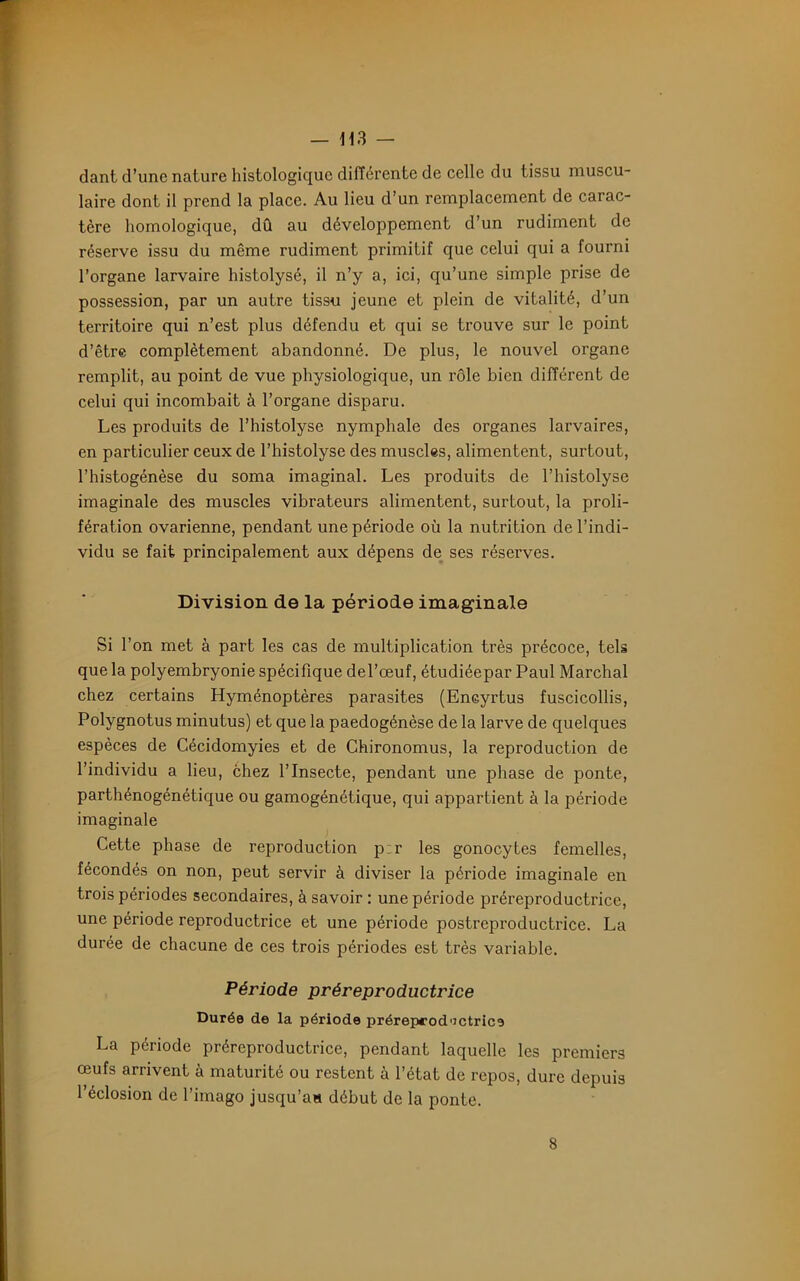 dant d’une nature histologique différente de celle du tissu muscu- laire dont il prend la place. Au lieu d’un remplacement de carac- tère homologique, dû au développement d’un rudiment de réserve issu du même rudiment primitif que celui qui a fourni l’organe larvaire histolysé, il n’y a, ici, qu’une simple prise de possession, par un autre tissu jeune et plein de vitalité, d’un territoire qui n’est plus défendu et qui se trouve sur le point d’être complètement abandonné. De plus, le nouvel organe remplit, au point de vue physiologique, un rôle bien différent de celui qui incombait à l’organe disparu. Les produits de l’histolyse nymphale des organes larvaires, en particulier ceux de l’histolyse des muscles, alimentent, surtout, l’histogénèse du soma imaginai. Les produits de l’histolyse imaginale des muscles vibrateurs alimentent, surtout, la proli- fération ovarienne, pendant une période où la nutrition de l’indi- vidu se fait principalement aux dépens de ses réserves. Division de la période imaginale Si l’on met à part les cas de multiplication très précoce, tels que la polyembryonie spécifique del’œuf, étudiéepar Paul Marchai chez certains Hyménoptères parasites (Encyrtus fuscicollis, Polygnotus minutus) et que la paedogénèse de la larve de quelques espèces de Cécidomyies et de Chironomus, la reproduction de l’individu a lieu, chez l’Insecte, pendant une phase de ponte, parthénogénétique ou gamogénétique, qui appartient à la période imaginale Cette phase de reproduction p:r les gonocytes femelles, fécondés on non, peut servir à diviser la période imaginale en trois périodes secondaires, à savoir : une période préreproductrice, une période reproductrice et une période postreproductrice. La durée de chacune de ces trois périodes est très variable. Période préreproductrice Durée de la période préreprod'jctrice La période préreproductrice, pendant laquelle les premiers œufs arrivent à maturité ou restent à l’état de repos, dure depuis l’éclosion de l’imago jusqu’aa début de la ponte. 8