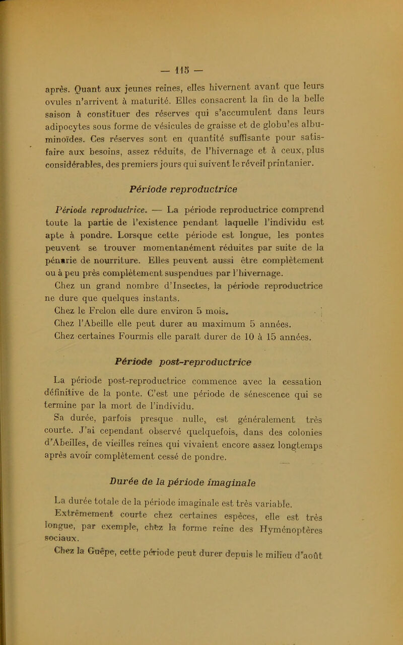 après. Quant aux jeunes reines, elles hivernent avant que leurs ovules n’arrivent à maturité. Elles consacrent la fin de la belle saison à constituer des réserves qui s’accumulent dans leurs adipocytes sous forme de vésicules de graisse et de globu’es albu- minoïdes. Ces réserves sont en quantité suffisante pour satis- faire aux besoins, assez réduits, de l’hivernage et à ceux, plus considérables, des premiers jours qui suivent le réveil printanier. Période reproductrice Période reproductrice. — La période reproductrice comprend toute la partie de l’existence pendant laquelle l’individu est apte à pondre. Lorsque cette période est longue, les pontes peuvent se trouver momentanément réduites par suite de la pénarie de nourriture. Elles peuvent aussi être complètement ou à peu près complètement suspendues par l’hivernage. Chez un grand nombre d’insectes, la période reproductrice ne dure que quelques instants. Chez le Frelon elle dure environ 5 mois. Chez l’Abeille elle peut durer au maximum 5 années. Chez certaines Fourmis elle paraît durer de 10 à 15 années. Période post-reproductrice La période post-reproductrice commence avec la cessation définitive de la ponte. C’est une période de sénescence qui se termine par la mort de l’individu. Sa durée, parfois presque nulle,, est généralement très courte. J’ai cependant observé quelquefois, dans des colonies d’Abeilles, de vieilles reines qui vivaient encore assez longtemps après avoir complètement cessé de pondre. Durée de la période imaginale La durée totale de la période imaginale est très variable. Extrêmement courte chez certaines espèces, elle est très longue, par exemple, chez la forme reine des Hyménoptères sociaux. Chez la Guêpe, cette période peut durer depuis le milieu d’août