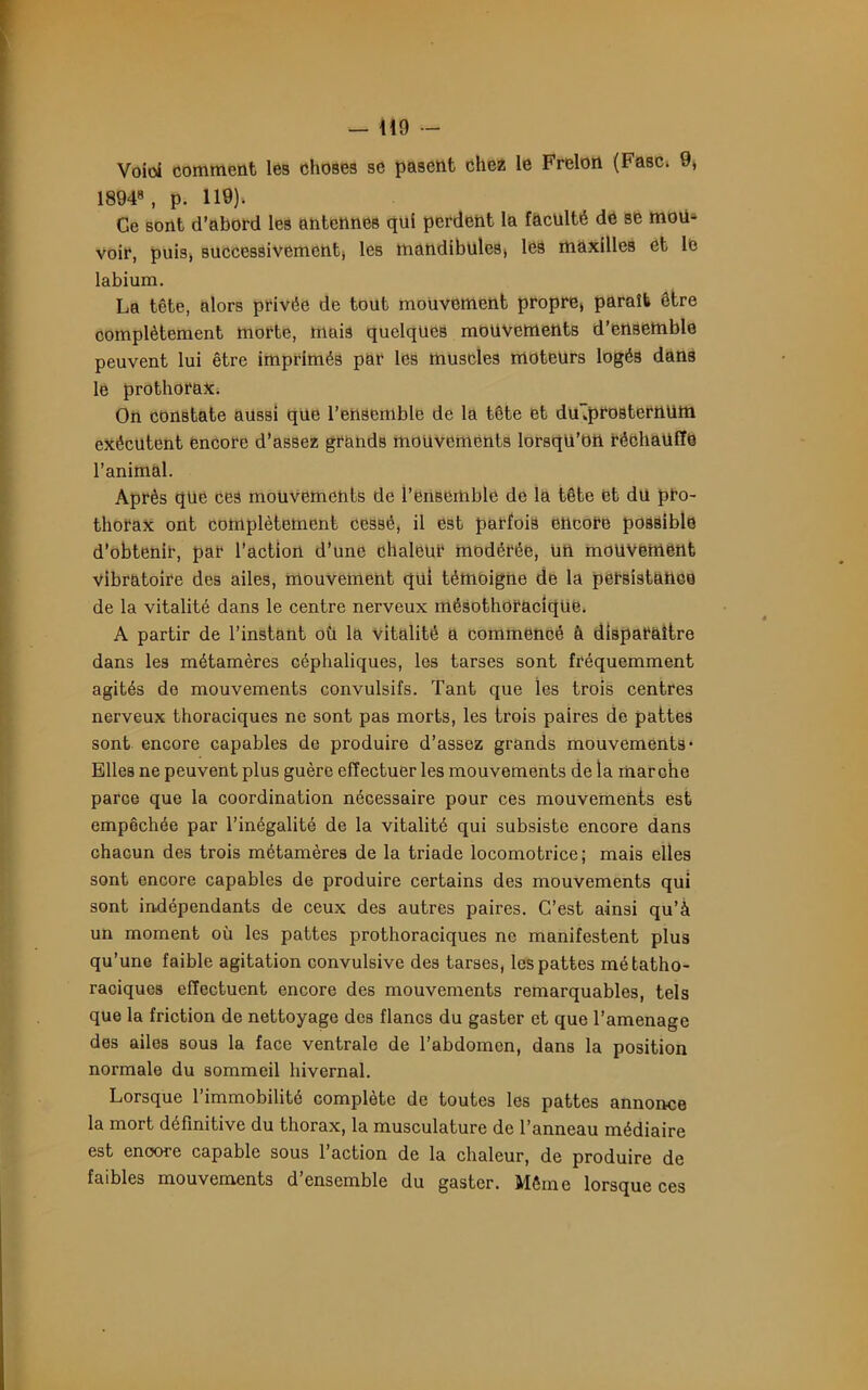 Voici comment les choses se pasent chez le Frelon (Fasc. 9» 1894», p. 119). Ce sont d’abord les antcnneB qui perdent la faculté de se moiL voir, puis, successivement les mandibules» les maxilles et le labium. La tête, alors privée de tout mouvement propre» paraît être complètement morte, mais quelques mouvements d’ensemble peuvent lui être imprimés par les muscles moteurs logé3 dans le prothorax. On constate aussi qüe l’ensemble de la tête et dujprostertttitti exécutent encore d’assez grands mouvements lorsqu’on réchauffe l’animal. Après que ces mouvements de l’ensemble de la tête et du pro- thorax ont complètement cessé, il est parfois encore possible d’obtenir, par l’action d’une chaleur modérée, un mouvement vibratoire des ailes, mouvement qui témoigne de la persistance de la vitalité dans le centre nerveux mésothoraciqüe. A partir de l’instant où la vitalité a commencé à disparaître dans les métamères céphaliques, les tarses sont fréquemment agités de mouvements convulsifs. Tant que les trois centres nerveux thoraciques ne sont pas morts, les trois paires de pattes sont encore capables de produire d’assez grands mouvements- Elles ne peuvent plus guère effectuer les mouvements de la marche parce que la coordination nécessaire pour ces mouvements est empêchée par l’inégalité de la vitalité qui subsiste encore dans chacun des trois métamères de la triade locomotrice; mais elles sont encore capables de produire certains des mouvements qui sont indépendants de ceux des autres paires. C’est ainsi qu’à un moment où les pattes prothoraciques ne manifestent plus qu’une faible agitation convulsive des tarses, les pattes métatho- raciques effectuent encore des mouvements remarquables, tels que la friction de nettoyage des flancs du gaster et que l’amenage des ailes sous la face ventrale de l’abdomen, dans la position normale du sommeil hivernal. Lorsque l’immobilité complète de toutes les pattes annonce la mort définitive du thorax, la musculature de l’anneau médiaire est encore capable sous l’action de la chaleur, de produire de faibles mouvements d’ensemble du gaster. Même lorsque ces