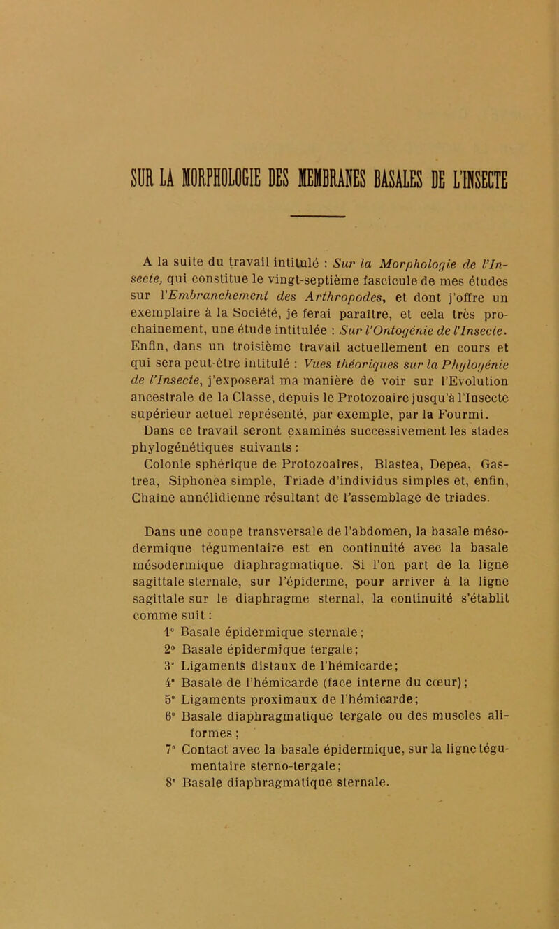 SI LA IRPHOIOGIE DES MEIBRADES BASALES DE l'IRSECTE A la suite du travail intitulé : Sur la Morphologie de l’In- secte, qui constitue le vingt-septième fascicule de mes éludes sur VEmbranchement des Arthropodes,, et dont j’offre un exemplaire à la Société, je ferai paraître, et cela très pro- chainement, une élude intitulée : Sur VOntogénie de l’Insecte. Enfin, dans un troisième travail actuellement en cours et qui sera peut-être intitulé : Vues théoriques sur la Phylogénie de l’Insecte, j’exposerai ma manière de voir sur l’Evolution ancestrale de la Classe, depuis le Protozoaire jusqu’à l’Insecte supérieur actuel représenté, par exemple, par la Fourmi. Dans ce travail seront examinés successivement les stades phylogénétiques suivants ; Colonie sphérique de Protozoaires, Blastea, Depea, Gas- trea, Siphonea simple. Triade d’individus simples et, enfin. Chaîne annélidienne résultant de Passemblage de triades. Dans une coupe transversale de l’abdomen, la basale méso- dermique tégumentaire est en continuité avec la basale mésodermique diaphragmatique. Si l’on part de la ligne sagittale sternale, sur l’épiderme, pour arriver à la ligne sagittale sur le diaphragme sternal, la continuité s’établit comme suit : 1 Basale épidermique sternale ; 2® Basale épidermique tergale; 3* Ligaments distaux de l’hémicarde; 4' Basale de l’hémicarde (face interne du cœur) ; 5° Ligaments proximaux de l’hémicarde; 6“ Basale diaphragmatique tergale ou des muscles ali- formes ; 7° Contact avec la basale épidermique, sur la ligne légu- menlaire slerno-tergale; 8” Basale diaphragmatique sternale.