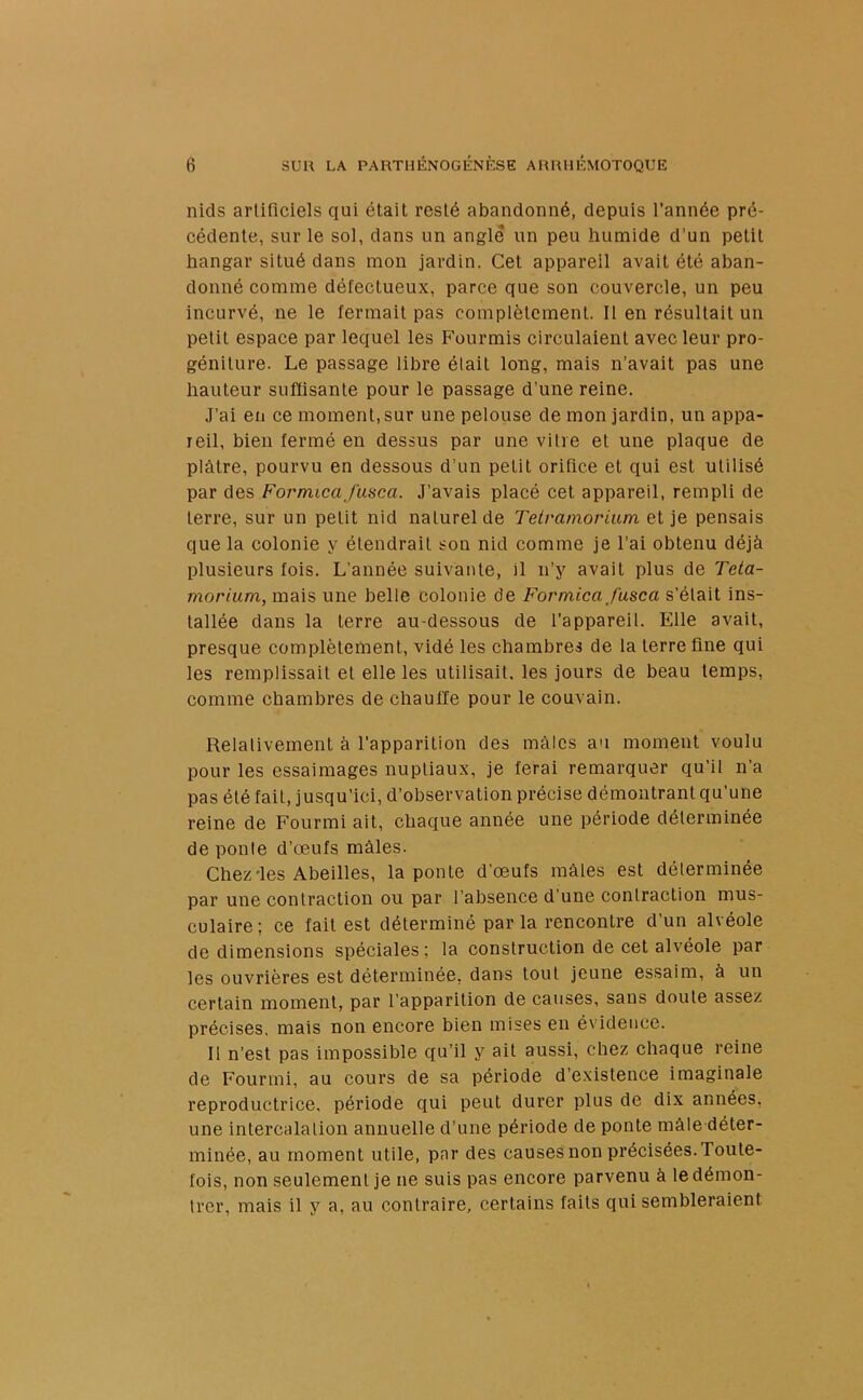 nids artificiels qui était resté abandonné, depuis l’année pré- cédente, sur le sol, dans un angle un peu humide d’un petit hangar situé dans mon jardin. Cet appareil avait été aban- donné comme défectueux, parce que son couvercle, un peu incurvé, ne le fermait pas complètement. Il en résultait un petit espace par lequel les Fourmis circulaient avec leur pro- géniture. Le passage libre était long, mais n’avait pas une hauteur suffisante pour le passage d’une reine. J’ai en ce moment,sur une pelouse de mon jardin, un appa- reil, bien fermé en dessus par une vitre et une plaque de plâtre, pourvu en dessous d’un petit orifice et qui est utilisé par des Formica fuse a. J’avais placé cet appareil, rempli de terre, sur un petit nid naturel de Telramorium et je pensais que la colonie y étendrait son nid comme je l’ai obtenu déjà plusieurs fois. L’année suivante, il n’y avait plus de Teta- morium, mais une belle colonie de Formica J'use a s’était ins- tallée dans la terre au-dessous de l’appareil. Elle avait, presque complètement, vidé les chambres de la terre fine qui les remplissait et elle les utilisait, les jours de beau temps, comme chambres de chauffe pour le couvain. Relativement à l’apparition des mâles au moment voulu pour les essaimages nuptiaux, je ferai remarquer qu’il n’a pas été fait, jusqu’ici, d’observation précise démontrant qu’une reine de Fourmi ait, chaque année une période déterminée de ponte d’œufs mâles. Chez'les Abeilles, la ponte d’œufs mâles est déterminée par une contraction ou par l’absence d’une contraction mus- culaire; ce fait est déterminé par la rencontre d’un alvéole de dimensions spéciales; la construction de cet alvéole par les ouvrières est déterminée, dans tout jeune essaim, à un certain moment, par l’apparition de causes, sans doute assez précises, mais non encore bien mises en évidence. Il n’est pas impossible qu’il y ait aussi, chez chaque reine de Fourmi, au cours de sa période d’existence imaginale reproductrice, période qui peut durer plus de dix années, une intercalation annuelle d’une période de ponte mâle déter- minée, au moment utile, par des causes non précisées.! oute- fois, non seulement je ne suis pas encore parvenu à le démon- trer, mais il y a, au contraire, certains faits qui sembleraient