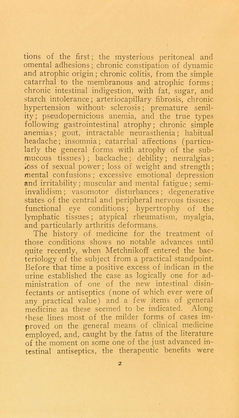 tions of the first; the mysterious peritoneal and omental adhesions; chronic constipation of dynamic and atrophic origin; chronic colitis, from the simple catarrhal to the membranous and atrophic forms; chronic intestinal indigestion, with fat, sugar, and starch intolerance; arteriocapillary fibrosis, chronic hypertension without- sclerosis; premature senil- ity ; pseudopernicious anemia, and the true types following gastrointestinal atrophy; chronic simple anemias; gout, intractable neurasthenia; habitual headache; insomnia; catarrhal affections (particu- larly the general forms with atrophy of the sub- mucous tissues); backache; debility; neuralgias; ioss of sexual power; loss of weight and strength; mental confusions; excessive emotional depression and irritability; muscular and mental fatigue; semi- invalidism ; vasomotor disturbances; degenerative states of the central and peripheral nervous tissues; functional eye conditions; hypertrophy of the lymphatic tissues; atypical rheumatism, myalgia, and particularly arthritis deformans. The history of medicine for the treatment of those conditions shows no notable advances until quite recently, when Metchnikoff entered the bac- teriology of the subject from a practical standpoint. Before that time a positive excess of indican in the urine established the case as logically one for ad- ministration of one of the new intestinal disin- fectants or antiseptics (none of which ever were of any practical value) and a few items of general medicine as these seemed to be indicated. Along these lines most of the milder forms of cases im- proved on the general means of clinical medicine employed, and, caught by the fatus of the literature of the moment on some one of the just advanced in- testinal antiseptics, the therapeutic benefits were