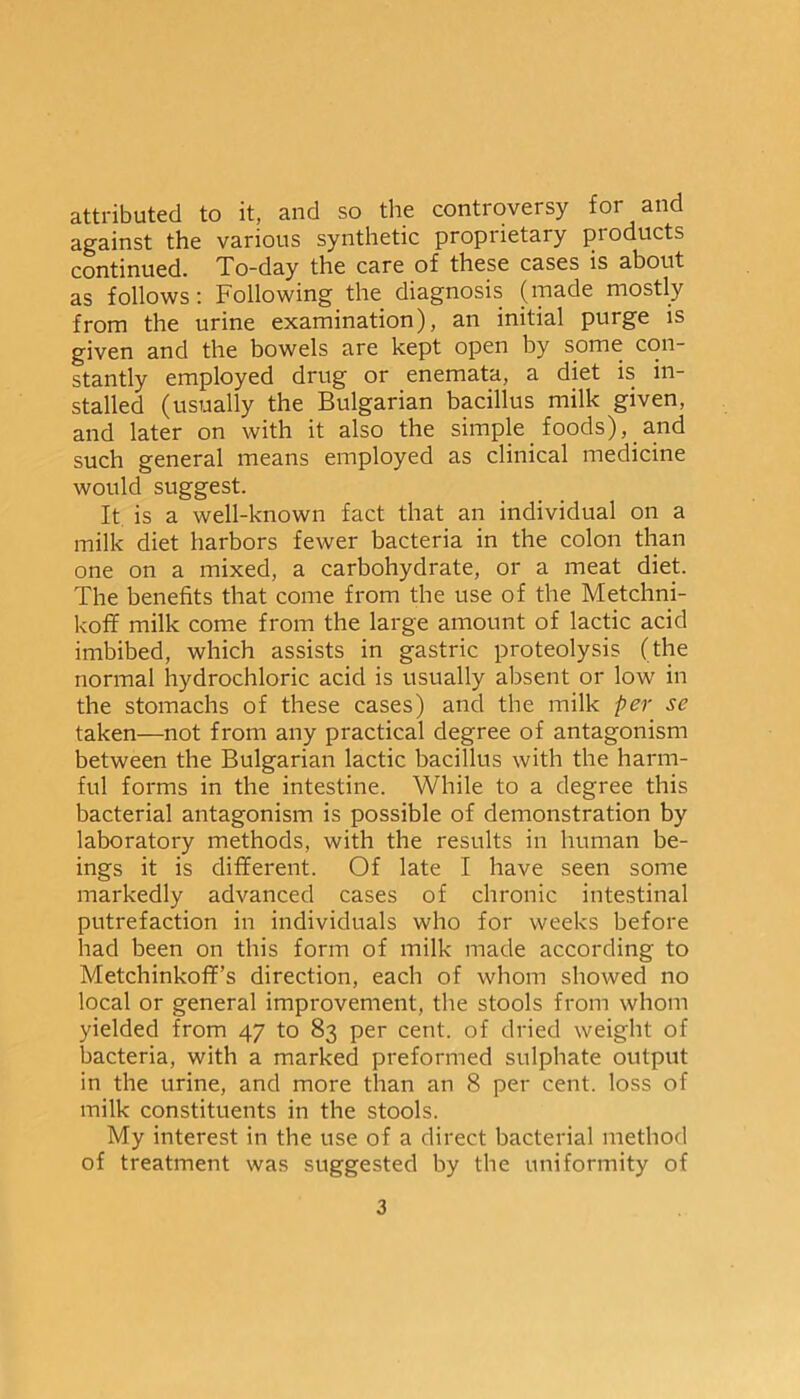 attributed to it, and so the controversy for and against the various synthetic proprietary pioducts continued. To-day the care of these cases is about as follows: Following the diagnosis (made mostly from the urine examination), an initial purge is given and the bowels are kept open by some con- stantly employed drug or enemata, a diet is in- stalled (usually the Bulgarian bacillus milk given, and later on with it also the simple foods), and such general means employed as clinical medicine would suggest. It is a well-known fact that an individual on a milk diet harbors fewer bacteria in the colon than one on a mixed, a carbohydrate, or a meat diet. The benefits that come from the use of the Metchni- koff milk come from the large amount of lactic acid imbibed, which assists in gastric proteolysis (the normal hydrochloric acid is usually absent or low in the stomachs of these cases) and the milk per se taken—not from any practical degree of antagonism between the Bulgarian lactic bacillus with the harm- ful forms in the intestine. While to a degree this bacterial antagonism is possible of demonstration by laboratory methods, with the results in human be- ings it is different. Of late I have seen some markedly advanced cases of chronic intestinal putrefaction in individuals who for weeks before had been on this form of milk made according to Metchinkoff’s direction, each of whom showed no local or general improvement, the stools from whom yielded from 47 to 83 per cent, of dried weight of bacteria, with a marked preformed sulphate output in the urine, and more than an 8 per cent, loss of milk constituents in the stools. My interest in the use of a direct bacterial method of treatment was suggested by the uniformity of