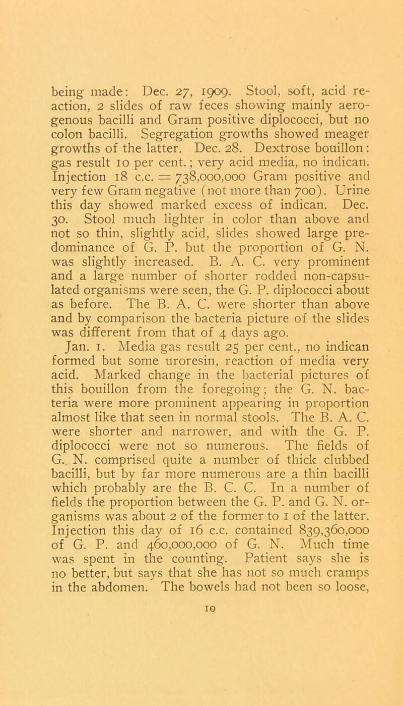 being made: Dec. 27, 1909. Stool, soft, acid re- action, 2 slides of raw feces showing mainly aero- genous bacilli and Gram positive diplococci, but no colon bacilli. Segregation growths showed meager growths of the latter. Dec. 28. Dextrose bouillon: gas result 10 per cent.; very acid media, no indican. Injection 18 c.c. = 738,000,000 Gram positive and very few Gram negative (not more than 700). Urine this day showed marked excess of indican. Dec. 30. Stool much lighter in color than above and not so thin, slightly acid, slides showed large pre- dominance of G. P. but the proportion of G. N. was slightly increased. B. A. C. very prominent and a large number of shorter rodded non-capsu- lated organisms were seen, the G. P. diplococci about as before. The B. A. C. were shorter than above and by comparison the bacteria picture of the slides was different from that of 4 days ago. Jan. 1. Media gas result 25 per cent., no indican formed but some uroresin, reaction of media very acid. Marked change in the bacterial pictures of this bouillon from the foregoing; the G. N. bac- teria were more prominent appearing in proportion almost like that seen in normal stools. The B. A. C. were shorter and narrower, and with the G. P. diplococci were not so numerous. The fields of G. N. comprised quite a number of thick clubbed bacilli, but by far more numerous are a thin bacilli which probably are the B. C. C. In a number of fields the proportion between the G. P. and G. N. or- ganisms was about 2 of the former to 1 of the latter. Injection this day of 16 c.c. contained 839,360,000 of G. P. and 460,000,000 of G. N. Much time was spent in the counting. Patient says she is no better, but says that she has not so much cramps in the abdomen. The bowels had not been so loose, IG