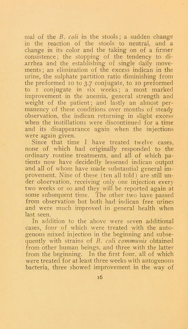 mal of the B. coli in the stools; a sudden change in the reaction of the stools to neutral, and a change in its color and the taking on of a firmer consistence; the stopping of the tendency to di- arrhea and the establishing of single daily move- ments; an elimination of the excess indican in the urine, the sulphate partition ratio diminishing from the preformed io to 3.7 conjugate, to 10 preformed to 1 conjugate in six weeks; a most marked improvement in the anemia, general strength and weight of the patient; and lastly an almost per- manency of these conditions over months of steady observation, the indican returning in slight excess when the instillations were discontinued for a time and its disappearance again when the injections were again given. Since that time I have treated twelve cases, none of which had originally responded to the ordinary routine treatments, and all of which pa- tients now have decidedly lessened indican output and all of whom have made substantial general im- provement. Nine of these (ten all told) are still un- der observation, receiving only one injection every two weeks or so and they will be reported again at some subsequent time. The other two have passed from observation but both had indican free urines and were much improved in general health when last seen. In addition to the above were seven additional cases, four of which were treated with the auto- genous mixed injection in the beginning and subse- quently with strains of B. coli communis obtained from other human beings, and three with the latter from the beginning. In the first four, all of which were treated for at least three weeks with autogenous bacteria, three showed improvement in the way of