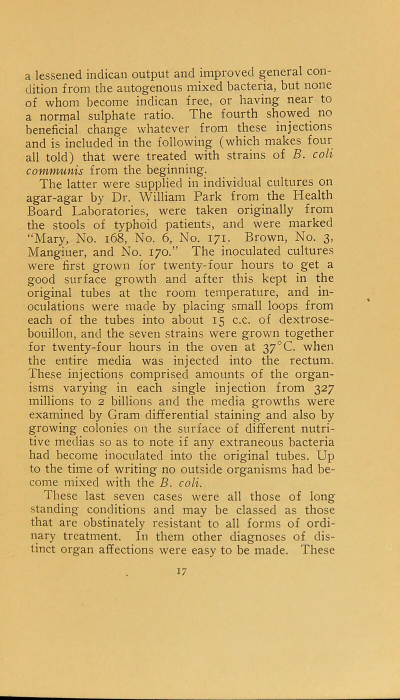 a lessened indican output and improved general con- dition from the autogenous mixed bacteria, but none of whom become indican free, or having near to a normal sulphate ratio. The fourth showed no beneficial change whatever from these injections and is included in the following (which makes fotu all told) that were treated with strains of B. coli communis from the beginning. The latter were supplied in individual cultures on agar-agar by Dr. William Park from the Health Board Laboratories, were taken originally from the stools of typhoid patients, and were marked “Mary, No. 168, No. 6, No. 171. Brown, No. 3, Mangiuer, and No. 170.” The inoculated cultures were first grown for twenty-four hours to get a good surface growth and after this kept in the original tubes at the room temperature, and in- oculations were made by placing small loops from each of the tubes into about 15 c.c. of dextrose- bouillon, and the seven strains were grown together for twenty-four hours in the oven at 37°C. when the entire media was injected into the rectum. These injections comprised amounts of the organ- isms varying in each single injection from 327 millions to 2 billions and the media growths were examined by Gram differential staining and also by growing colonies on the surface of different nutri- tive medias so as to note if any extraneous bacteria had become inoculated into the original tubes. Up to the time of writing no outside organisms had be- come mixed with the B. coli. These last seven cases were all those of long standing conditions and may be classed as those that are obstinately resistant to all forms of ordi- nary treatment. In them other diagnoses of dis- tinct organ affections were easy to be made. These