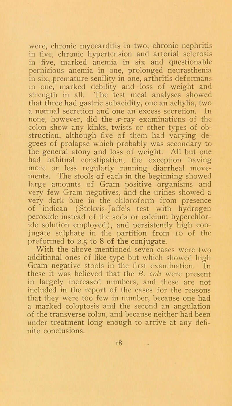 were, chronic myocarditis in two, chronic nephritis in five, chronic hypertension and arterial sclerosis in five, marked anemia in six and questionable pernicious anemia in one, prolonged neurasthenia in six, premature senility in one, arthritis deformans in one, marked debility and loss of weight and strength in all. The test meal analyses showed that three had gastric subacidity, one an achylia, two a normal secretion and one an excess secretion. In none, however, did the .r-ray examinations of the colon show any kinks, twists or other types of ob- struction, although five of them had varying de- grees of prolapse which probably was secondary to the general atony and loss of weight. All but one had habitual constipation, the exception having more or less regularly running diarrheal move- ments. The stools of each in the beginning showed large amounts of Gram positive organisms and very few Gram negatives, and the urines showed a very dark blue in the chloroform from presence of indican (Stokvis-Jaffe’s test with hydrogen peroxide instead of the soda or calcium hyperchlor- ide solution employed), and persistently high con- jugate sulphate in the partition from io of the preformed to 2.5 to 8 of the conjugate. With the above mentioned seven cases were two additional ones of like type but which showed high Gram negative stools in the first examination. In these it was believed that the B. coli were present in largely increased numbers, and these are not included in the report of the cases for the reasons that they were too few in number, because one had a marked coloptosis and the second an angulation of the transverse colon, and because neither had been under treatment long enough to arrive at any defi- nite conclusions.