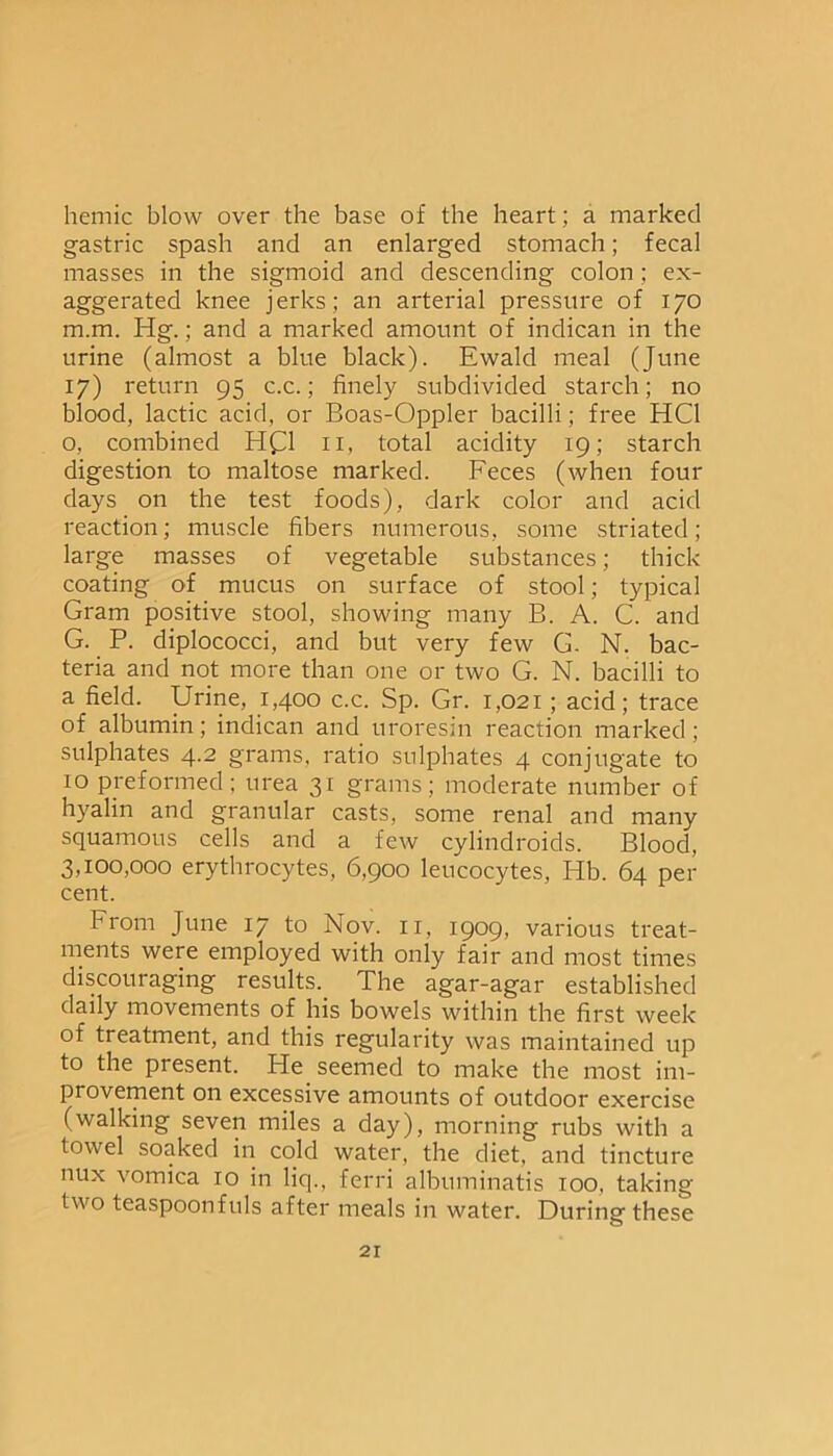hemic blow over the base of the heart; a marked gastric spash and an enlarged stomach; fecal masses in the sigmoid and descending colon; ex- aggerated knee jerks; an arterial pressure of 170 m.m. Hg.; and a marked amount of indican in the urine (almost a blue black). Ewald meal (June 17) return 95 c.c.; finely subdivided starch; no blood, lactic acid, or Boas-Oppler bacilli; free HC1 o, combined HQ 11, total acidity 19; starch digestion to maltose marked. Feces (when four days on the test foods), dark color and acid reaction; muscle fibers numerous, some striated; large masses of vegetable substances; thick coating of mucus on surface of stool; typical Gram positive stool, showing many B. A. C. and G. P. diplococci, and but very few G. N. bac- teria and not more than one or two G. N. bacilli to a field. Urine, 1,400 c.c. Sp. Gr. 1,021 ; acid; trace of albumin; indican and uroresin reaction marked; sulphates 4.2 grams, ratio sulphates 4 conjugate to 10 preformed; urea 31 grams; moderate number of hyalin and granular casts, some renal and many squamous cells and a few cylindroids. Blood, 3,100,000 erythrocytes, 6,900 leucocytes, Hb. 64 per cent. From June 17 to Nov. 11, 1909, various treat- ments were employed with only fair and most times discouraging results. The agar-agar established daily movements of his bowels within the first week of treatment, and this regularity was maintained up to the present. Pie seemed to make the most im- provement on excessive amounts of outdoor exercise (walking seven miles a day), morning rubs with a towel soaked in cold water, the diet, and tincture nux vomica 10 in liq., ferri albuminatis 100, taking two teaspoonfuls after meals in water. During these