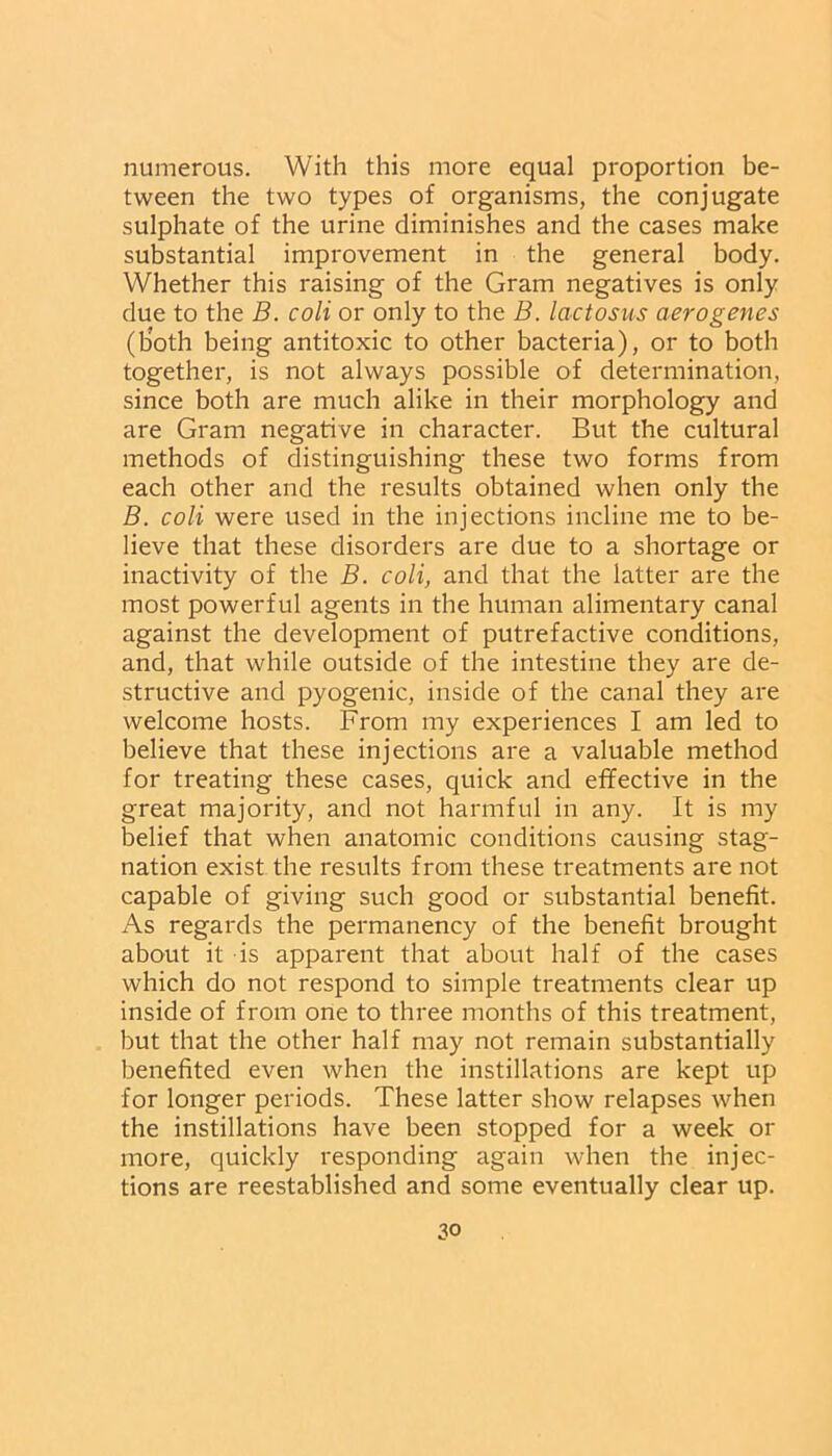 numerous. With this more equal proportion be- tween the two types of organisms, the conjugate sulphate of the urine diminishes and the cases make substantial improvement in the general body. Whether this raising of the Gram negatives is only due to the B. coli or only to the B. lactosus aerogenes (tioth being antitoxic to other bacteria), or to both together, is not always possible of determination, since both are much alike in their morphology and are Gram negative in character. But the cultural methods of distinguishing these two forms from each other and the results obtained when only the B. coli were used in the injections incline me to be- lieve that these disorders are due to a shortage or inactivity of the B. coli, and that the latter are the most powerful agents in the human alimentary canal against the development of putrefactive conditions, and, that while outside of the intestine they are de- structive and pyogenic, inside of the canal they are welcome hosts. From my experiences I am led to believe that these injections are a valuable method for treating these cases, quick and effective in the great majority, and not harmful in any. It is my belief that when anatomic conditions causing stag- nation exist the results from these treatments are not capable of giving such good or substantial benefit. As regards the permanency of the benefit brought about it is apparent that about half of the cases which do not respond to simple treatments clear up inside of from one to three months of this treatment, but that the other half may not remain substantially benefited even when the instillations are kept up for longer periods. These latter show relapses when the instillations have been stopped for a week or more, quickly responding again when the injec- tions are reestablished and some eventually clear up.
