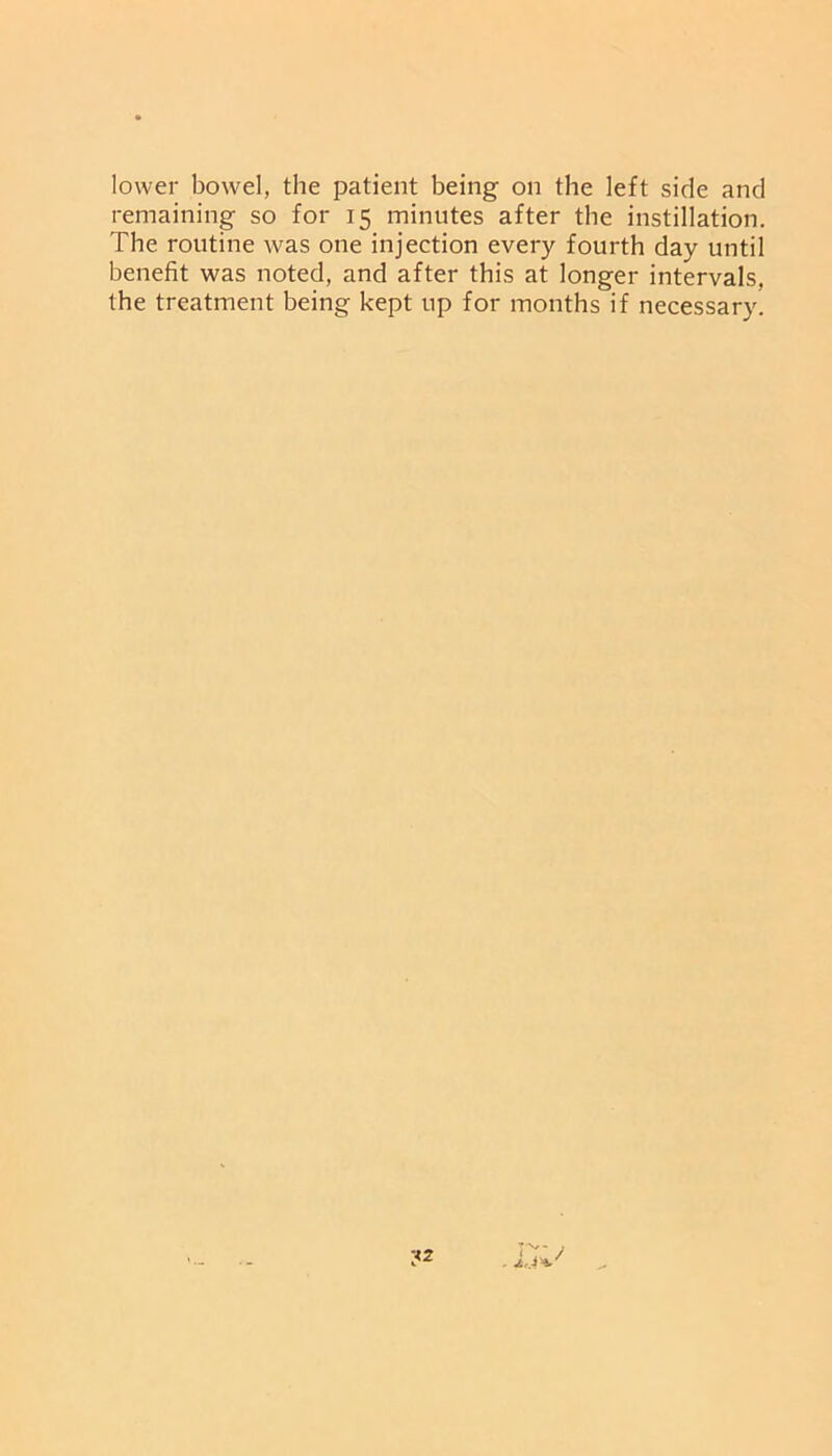 lower bowel, the patient being on the left side and remaining so for 15 minutes after the instillation. The routine was one injection every fourth day until benefit was noted, and after this at longer intervals, the treatment being kept up for months if necessary.