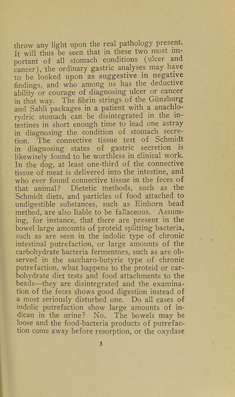 throw any light upon the real pathology present. It will thus be seen that in these two most im- portant of all stomach conditions (ulcer and cancer), the ordinary gastric analyses may have to be looked upon as suggestive in negative findings, and who among us has the deductive ability or courage of diagnosing ulcer or cancer in that way. The fibrin strings of the Gunzburg and Sahli packages in a patient with a anachlo- rydric stomach can be disintegrated in the in- testines in short enough time to lead one astray in diagnosing the condition of stomach secre- tion. The connective tissue test of Schmidt in diagnosing states of gastric secretion is likewisely found to be worthless in clinical work. In the dog, at least one-third of the connective tissue of meat is delivered into the intestine, and who ever found connective tissue in the feces of that animal? Dietetic methods, such as the Schmidt diets, and particles of food attached to undigestible substances, such as Einhorn bead method, are also liable to be fallaceous. Assum- ing, for instance, that there are present in the bowel large amounts of proteid splitting bacteria, such as are seen in the indolic type of chronic intestinal putrefaction, or large amounts of the carbohydrate bacteria fermentors, such as are ob- served in the saccharo-butyric type of chronic putrefaction, what happens to the proteid or car- bohydrate diet tests and food attachments to the 'beads—they are disintegrated and the examina- tion of the feces shows good digestion instead of a most seriously disturbed one. Do all cases of indolic putrefaction show large amounts of in- dican in the urine? No. The bowels may be loose and the food-bacteria products of putrefac- tion come away before resorption, or the oxydase