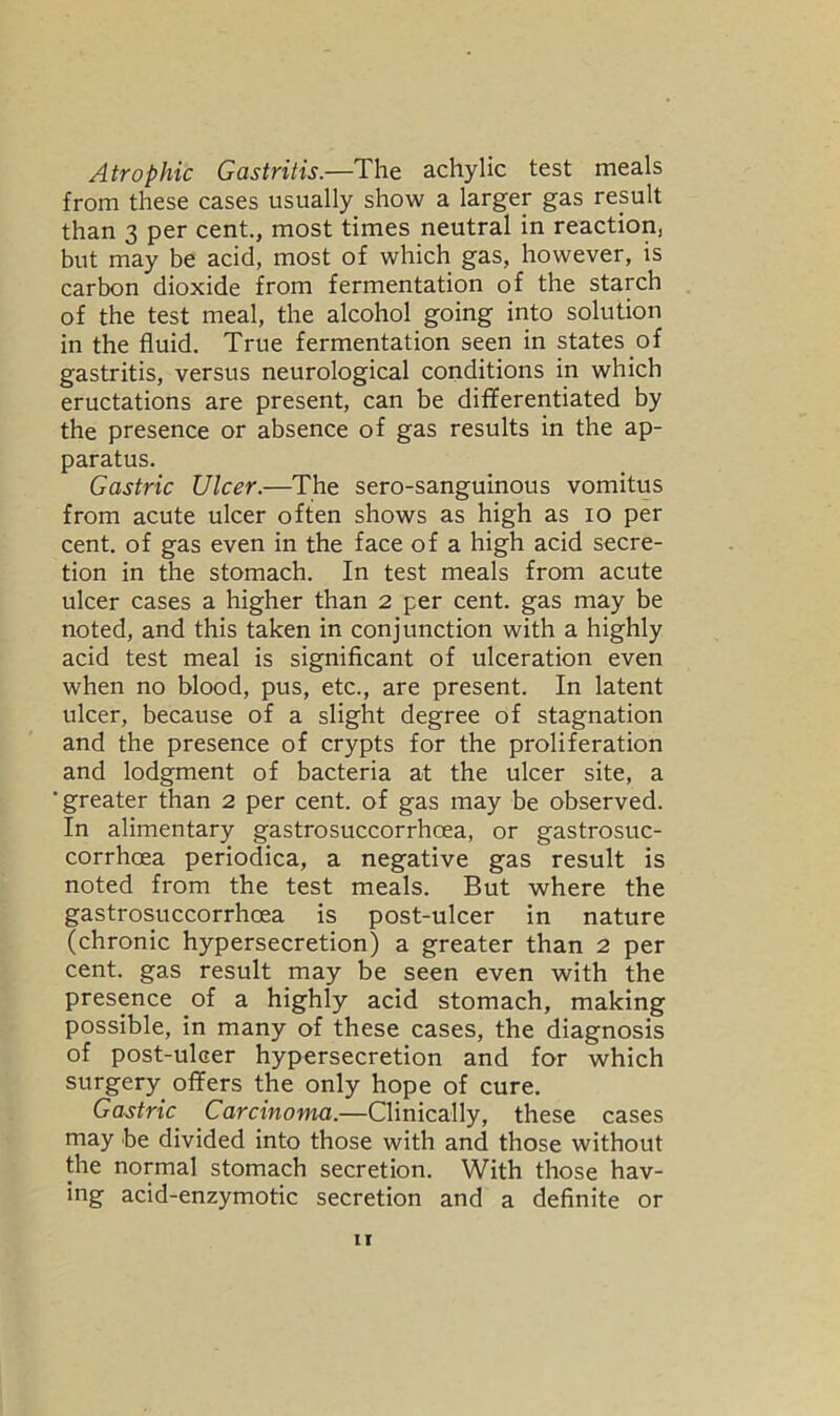 Atrophic Gastritis.—The achylic test meals from these cases usually show a larger gas result than 3 per cent., most times neutral in reaction, but may be acid, most of which gas, however, is carbon dioxide from fermentation of the starch of the test meal, the alcohol going into solution in the fluid. True fermentation seen in states of gastritis, versus neurological conditions in which eructations are present, can be differentiated by the presence or absence of gas results in the ap- paratus. Gastric Ulcer.—The sero-sanguinous vomitus from acute ulcer often shows as high as io per cent, of gas even in the face of a high acid secre- tion in the stomach. In test meals from acute ulcer cases a higher than 2 per cent, gas may be noted, and this taken in conjunction with a highly acid test meal is significant of ulceration even when no blood, pus, etc., are present. In latent ulcer, because of a slight degree of stagnation and the presence of crypts for the proliferation and lodgment of bacteria at the ulcer site, a ■greater than 2 per cent, of gas may be observed. In alimentary gastrosuccorrhcea, or gastrosuc- corrhcea periodica, a negative gas result is noted from the test meals. But where the gastrosuccorrhcea is post-ulcer in nature (chronic hypersecretion) a greater than 2 per cent, gas result may be seen even with the presence of a highly acid stomach, making possible, in many of these cases, the diagnosis of post-ulcer hypersecretion and for which surgery offers the only hope of cure. Gastric Carcinoma.—Clinically, these cases may be divided into those with and those without the normal stomach secretion. With those hav- ing acid-enzymotic secretion and a definite or