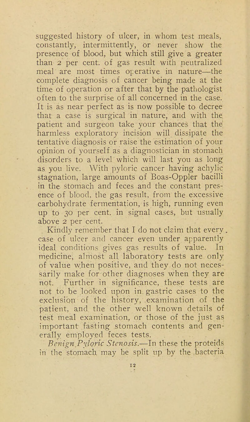 suggested history of ulcer, in whom test meals, constantly, intermittently, or never show the presence of blood, but which still give a greater than 2 per cent, of gas result with neutralized meal are most times operative in nature—the complete diagnosis of cancer being made at the time of operation or after that by the pathologist often to the surprise of all concerned in the case. It is as near perfect as is now possible to decree that a case is surgical in nature, and with the patient and surgeon take your chances that the harmless exploratory incision will dissipate the tentative diagnosis or raise the estimation of your opinion of yourself as a diagnostician in stomach disorders to a level which will last you as long as you live. With pyloric cancer having achylic stagnation, large amounts of Boas-Oppler bacilli in the stomach and feces and the constant pres- ence of blood, the gas result, from the excessive carbohydrate fermentation, is high, running even up to 30 per cent, in signal cases, but usually above 2 per cent. Kindly remember that I do not claim that every. case of ulcer and cancer even under apparently ideal conditions gives gas results of value. In medicine, almost all laboratory tests are only of value when positive, and they do not neces- sarily make for other diagnoses when they are not. Further in significance, these tests are not to be looked upon in gastric cases to the exclusion of the history, examination of the patient, and the other well known details of test meal examination, or those of the just as important fasting stomach contents and gen- erally employed feces tests. Benign Pyloric Stenosis.—In these the proteids in the stomach may be split up by the bacteria