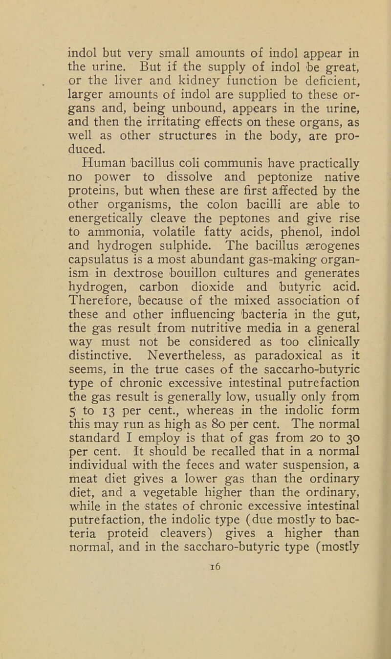 indol but very small amounts of indol appear in the urine. But if the supply of indol be great, or the liver and kidney function be deficient, larger amounts of indol are supplied to these or- gans and, being unbound, appears in the urine, and then the irritating effects on these organs, as well as other structures in the body, are pro- duced. Human bacillus coli communis have practically no power to dissolve and peptonize native proteins, but when these are first affected by the other organisms, the colon bacilli are able to energetically cleave the peptones and give rise to ammonia, volatile fatty acids, phenol, indol and hydrogen sulphide. The bacillus serogenes capsulatus is a most abundant gas-making organ- ism in dextrose bouillon cultures and generates hydrogen, carbon dioxide and butyric acid. Therefore, because of the mixed association of these and other influencing bacteria in the gut, the gas result from nutritive media in a general way must not be considered as too clinically distinctive. Nevertheless, as paradoxical as it seems, in the true cases of the saccarho-butyric type of chronic excessive intestinal putrefaction the gas result is generally low, usually only from 5 to 13 per cent., whereas in the indolic form this may run as high as 80 per cent. The normal standard I employ is that of gas from 20 to 30 per cent. It should be recalled that in a normal individual with the feces and water suspension, a meat diet gives a lower gas than the ordinary diet, and a vegetable higher than the ordinary, while in the states of chronic excessive intestinal putrefaction, the indolic type (due mostly to bac- teria proteid cleavers) gives a higher than normal, and in the saccharo-butyric type (mostly