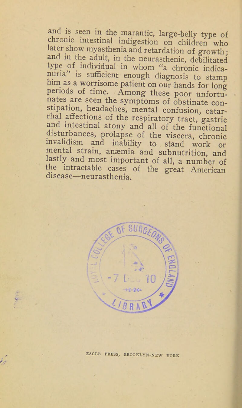 and is seen in the marantic, large-belly type of chronic intestinal indigestion on children who later show myasthenia and retardation of growth; and in the adult, in the neurasthenic, debilitated type of. individual in whom “a chronic indica- nuria” is sufficient enough diagnosis to stamp him as a worrisome patient on our hands for long periods of time. Among these poor unfortu- nates are seen the symptoms of obstinate con- stipation, headaches, mental confusion, catar- rhal affections of the respiratory tract, gastric and intestinal atony and all of the functional disturbances, prolapse of the viscera, chronic invalidism and inability to stand work or mental strain, anaemia and subnutrition, and lastly and most important of all, a number of the intractable cases of the great American disease—neurasthenia. EAGLE PRESS, BROOKLYN-NEW YORK