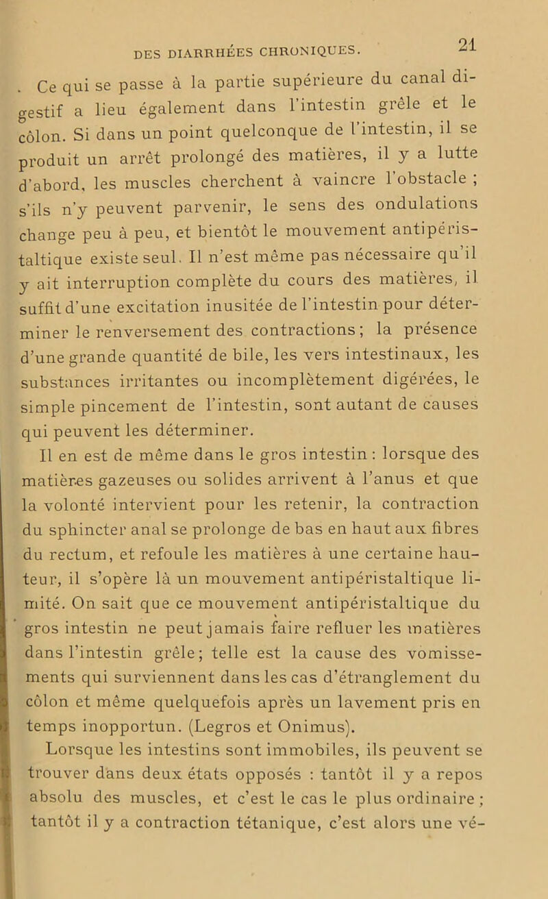 Ce qui se passe à la partie supérieure du canal di- gestif a lieu également dans l’intestin grêle et le côlon. Si dans un point quelconque de l’intestin, il se produit un arrêt prolongé des matières, il y a lutte d’abord, les muscles cherchent à vaincre l’obstacle ; s’ils n’y peuvent parvenir, le sens des ondulations change peu à peu, et bientôt le mouvement antipéris- taltique existe seul. Il n’est même pas nécessaire qu’il y ait interruption complète du cours des matières, il suffit d’une excitation inusitée de l’intestin pour déter- miner le renversement des contractions ; la présence d’une grande quantité de bile, les vers intestinaux, les substances irritantes ou incomplètement digérées, le simple pincement de l’intestin, sont autant de causes qui peuvent les déterminer. Il en est de même dans le gros intestin : lorsque des matières gazeuses ou solides arrivent à l’anus et que la volonté intervient pour les retenir, la contraction du sphincter anal se prolonge de bas en haut aux fibres du rectum, et refoule les matières à une certaine hau- teur, il s’opère là un mouvement antipéristaltique li- mité. On sait que ce mouvement antipéristaltique du gros intestin ne peut jamais faire refluer les matières dans l’intestin grêle; telle est la cause des vomisse- ments qui surviennent dans les cas d’étranglement du côlon et même quelquefois après un lavement pris en temps inopportun. (Legros et Onimus). Lorsque les intestins sont immobiles, ils peuvent se trouver dans deux états opposés : tantôt il y a repos absolu des muscles, et c’est le cas le plus ordinaire ; tantôt il y a contraction tétanique, c’est alors une vé-