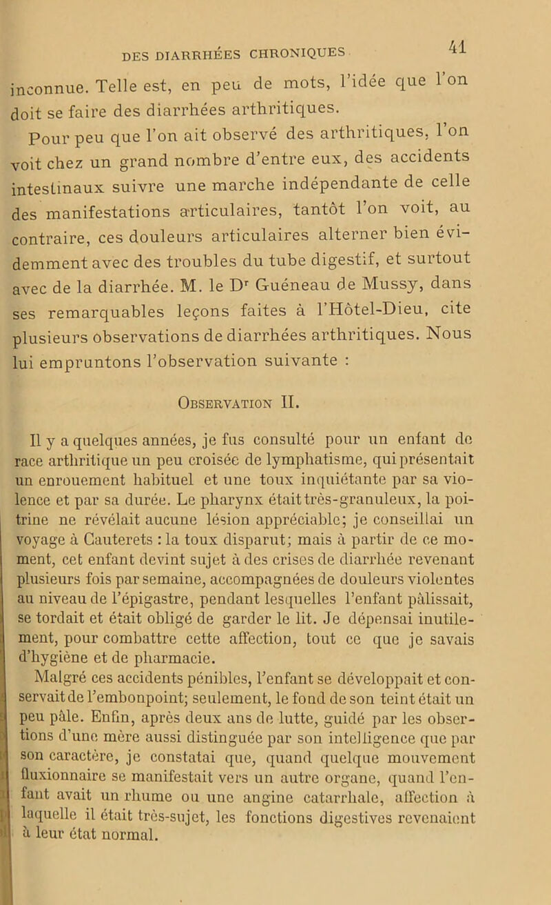 inconnue. Telle est, en peu de mots, l’idée que l’on doit se faire des diarrhées arthritiques. Pour peu que l’on ait observé des arthritiques, 1 on voit chez un grand nombre d’entre eux, des accidents intestinaux suivre une marche indépendante de celle des manifestations articulaires, tantôt l’on voit, au contraire, ces douleurs articulaires alterner bien évi- demment avec des troubles du tube digestif, et surtout avec de la diarrhée. M. le Dr Guéneau de Mussy, dans ses remarquables leçons faites à l’Hôtel-Dieu, cite plusieurs observations de diarrhées arthritiques. Nous lui empruntons l’observation suivante : Observation II. Il y a quelques années, je fus consulté pour un enfant de race arthritique un peu croisée de lymphatisme, qui présentait un enrouement habituel et une toux inquiétante par sa vio- lence et par sa durée. Le pharynx étaittrès-granuleux, la poi- trine ne révélait aucune lésion appréciable; je conseillai un voyage à Cauterets : la toux disparut; mais à partir de ce mo- ment, cet enfant devint sujet à des crises de diarrhée revenant plusieurs fois par semaine, accompagnées de douleurs violentes au niveau de l’épigastre, pendant lesquelles l’enfant pâlissait, se tordait et était obligé de garder le lit. Je dépensai inutile- ment, pour combattre cette affection, tout ce que je savais 1 d’hygiène et de pharmacie. Malgré ces accidents pénibles, l’enfant se développait et con- servait de l’embonpoint; seulement, le fond de son teint était un peu pâle. Enfm, après deux ans de lutte, guidé par les obser- tions d’une mère aussi distinguée par son intelligence que par son caractère, je constatai que, quand quelque mouvement üuxionnaire se manifestait vers un autre organe, quand l’en- fant avait un rhume ou une angine catarrhale, affection à laquelle il était très-sujet, les fonctions digestives revenaient B â leur état normal.