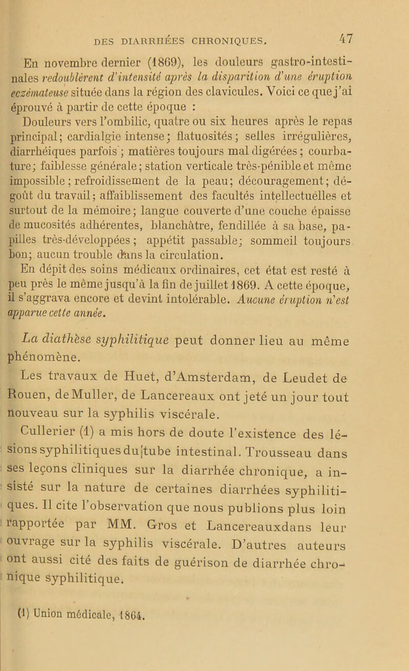 En novembre dernier (1869), les douleurs gastro-intesti- nales redoublèrent d'intensité après la disparition d'une éruption eczémateuse située dans la région des clavicules. Voici ce que j’ai éprouvé à partir de cette époque : Douleurs vers l’ombilic, quatre ou six heures après le repas principal; cardialgie intense; flatuosités; selles irrégulières, diarrhéiques parfois ; matières toujours mal digérées; courba- ture; faiblesse générale; station verticale très-pénible et même impossible ; refroidissement de la peau ; découragement ; dé- goût du travail ; affaiblissement des facultés intellectuelles et surtout de la mémoire; langue couverte d’une couche épaisse de mucosités adhérentes, blanchâtre, fendillée à sa base, pa- pilles très-développées ; appétit passable; sommeil toujours bon; aucun trouble d'ans la circulation. En dépit des soins médicaux ordinaires, cet état est resté à peu près le même jusqu’à la fin de juillet 1869. A cette époque, il s aggrava encore et devint intolérable. Aucune éruption n'est apparue cette année. La diathèse syphilitique peut donner lieu au même phénomène. Les travaux de Huet, d’Amsterdam, de Leudet de Rouen, de Muller, de Lancereaux ont jeté un jour tout nouveau sur la syphilis viscérale. Cullerier (1) a mis hors de doute l’existence des lé- sions syphilitiques duîtube intestinal. Trousseau dans ses leçons cliniques sur la diarrhée chronique, a in- sisté sur la nature de certaines diarrhées syphiliti- ques. Il cite 1 observation que nous publions plus loin rapportée par MM. Gros et Lancereauxdans leur ouvrage sur la syphilis viscérale. D’autres auteurs ont aussi cité des faits de guérison de diarrhée chro- nique syphilitique. (1) Union médicale, 1864.