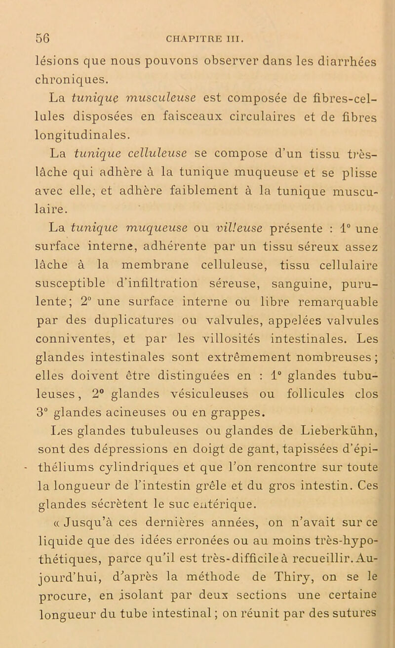 lésions que nous pouvons observer dans les diarrhées chroniques. La tunique musculeuse est composée de fibres-cel- lules disposées en faisceaux circulaires et de fibres longitudinales. La tunique celluleuse se compose d’un tissu très- lâche qui adhère à la tunique muqueuse et se plisse avec elle, et adhère faiblement à la tunique muscu- laire. La tunique muqueuse ou villeuse présente : 1° une surface interne, adhérente par un tissu séreux assez lâche à la membrane celluleuse, tissu cellulaire susceptible d’infiltration séreuse, sanguine, puru- lente; 2° une surface interne ou libre remarquable par des duplicatures ou valvules, appelées valvules conniventes, et par les villosités intestinales. Les glandes intestinales sont extrêmement nombreuses ; elles doivent être distinguées en : 1° glandes tubu- leuses , 2° glandes vésiculeuses ou follicules clos 3° glandes acineuses ou en grappes. Les glandes tubuleuses ou glandes de Lieberkühn, sont des dépressions en doigt de gant, tapissées d’épi- - théliums cylindriques et que l'on rencontre sur toute la longueur de l’intestin grêle et du gros intestin. Ces glandes sécrètent le suc entérique. «Jusqu’à ces dernières années, on n’avait sur ce liquide que des idées erronées ou au moins très-hypo- thétiques, parce qu’il est très-difficile à recueillir. Au- jourd’hui, d'après la méthode de Thiry, on se le procure, en isolant par deux sections une certaine longueur du tube intestinal ; on réunit par des sutures