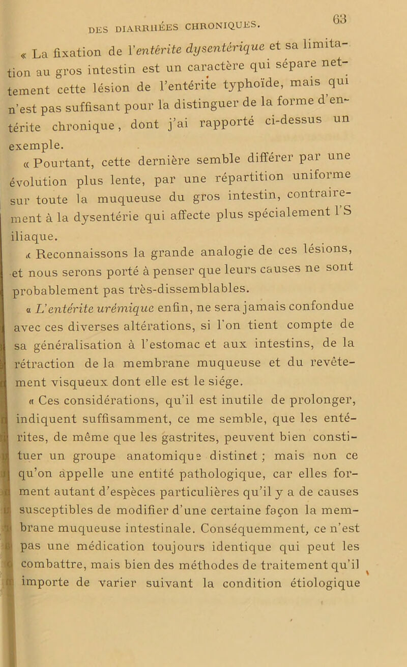 « La fixation de Y entérite dysentérique et sa limita- tion au gros intestin est un caractère qui sépare net- tement cette lésion de l’entérite typhoïde, mais qui n’est pas suffisant pour la distinguer de la forme d en- térite chronique, dont j’ai rapporté ci-dessus un exemple. « Pourtant, cette dernière semble différer par une évolution plus lente, par une répartition uniforme sur toute la muqueuse du gros intestin, contiaire- ment à la dysentérie qui affecte plus spécialement l’S iliaque. ,c Reconnaissons la grande analogie de ces lésions, et nous serons porté à penser que leurs causes ne sont probablement pas très-dissemblables. « L’entérite urémique enfin, ne sera jamais confondue avec ces diverses altérations, si l’on tient compte de sa généralisation à l’estomac et aux intestins, de la rétraction de la membrane muqueuse et du revête- ment visqueux dont elle est le siège. « Ces considérations, qu’il est inutile de prolonger, indiquent suffisamment, ce me semble, que les enté- rites, de même que les gastrites, peuvent bien consti- tuer un groupe anatomique distinct; mais non ce qu’on appelle une entité pathologique, car elles for- ment autant d’espèces particulières qu’il y a de causes susceptibles de modifier d’une certaine façon la mem- brane muqueuse intestinale. Conséquemment, ce n’est pas une médication toujours identique qui peut les combattre, mais bien des méthodes de traitement qu’il importe de varier suivant la condition étiologique