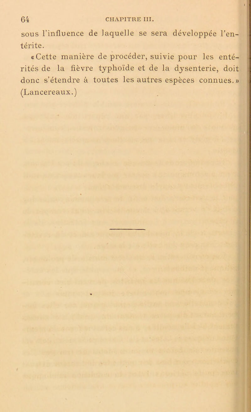 sous l’influence de laquelle se sera développée l’en- térite. a Cette manière de procéder, suivie pour les enté- rités de la fièvre typhoïde et de la dysenterie, doit donc s’étendre à toutes les autres espèces connues.» (Lancereaux.)