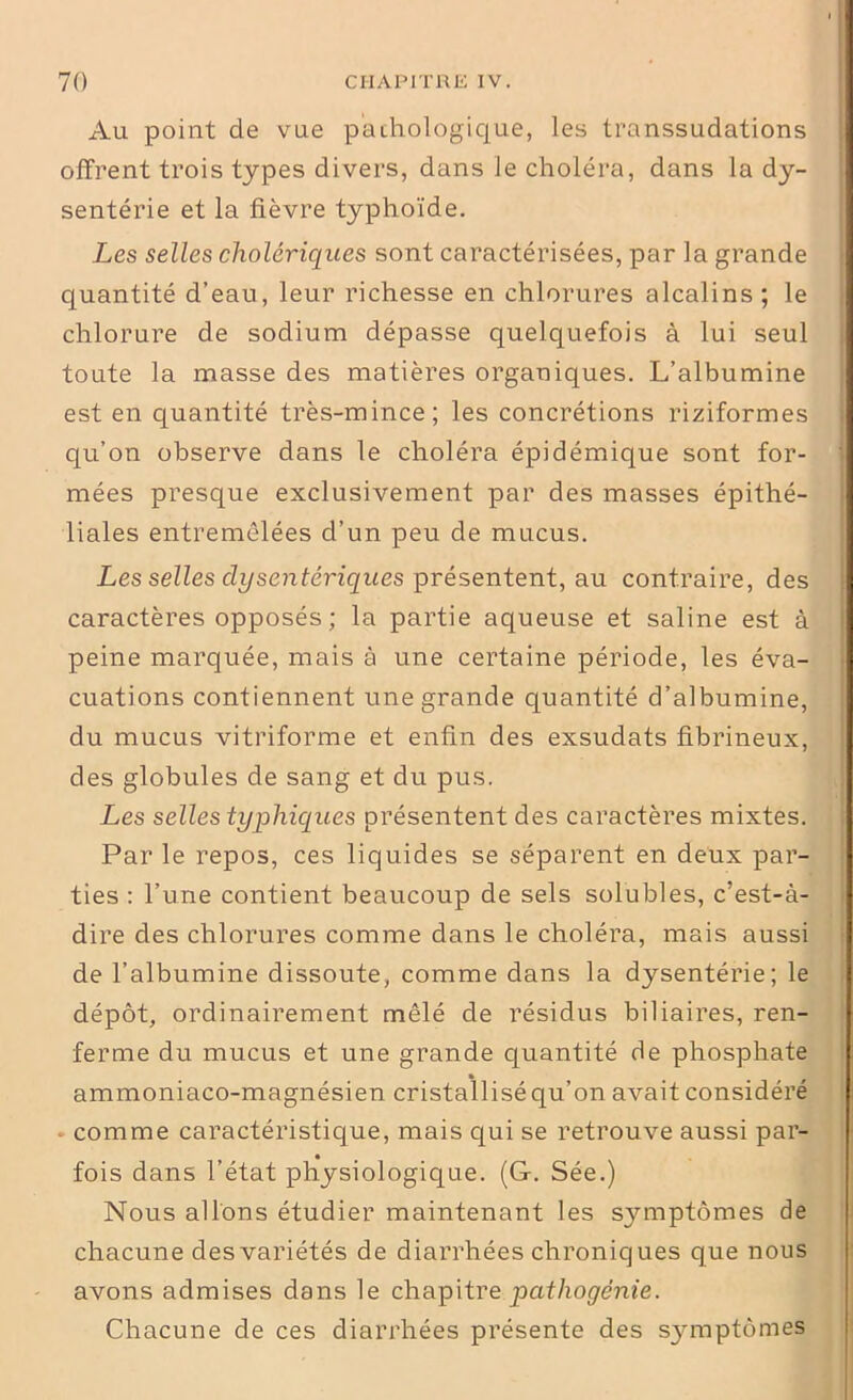 ■ 70 CHAPITRE IV. Au point de vue pathologique, les transsudations offrent trois types divers, dans le choléra, dans la dy- senterie et la fièvre typhoïde. Les selles cholériques sont caractérisées, par la grande quantité d’eau, leur richesse en chlorures alcalins ; le chlorure de sodium dépasse quelquefois à lui seul toute la masse des matières organiques. L’albumine est en quantité très-mince; les concrétions riziformes qu’on observe dans le choléra épidémique sont for- mées presque exclusivement par des masses épithé- liales entremêlées d’un peu de mucus. Les selles dysentériques présentent, au contraire, des caractères opposés ; la partie aqueuse et saline est à peine marquée, mais à une certaine période, les éva- cuations contiennent une grande quantité d’albumine, du mucus vitriforme et enfin des exsudats fibrineux, des globules de sang et du pus. Les selles typhiques présentent des caractères mixtes. Par le repos, ces liquides se séparent en deux par- ties : l’une contient beaucoup de sels solubles, c’est-à- dire des chlorures comme dans le choléra, mais aussi de l’albumine dissoute, comme dans la dysentérie; le dépôt, ordinairement mêlé de résidus biliaires, ren- ferme du mucus et une grande quantité de phosphate » ammoniaco-magnésien cristallisé qu’on avait considère . comme caractéristique, mais qui se retrouve aussi par- fois dans l’état physiologique. (G. Sée.) Nous allons étudier maintenant les symptômes de chacune des variétés de diarrhées chroniques que nous avons admises dans le chapitre pathogénie. Chacune de ces diarrhées présente des S3rmptômes