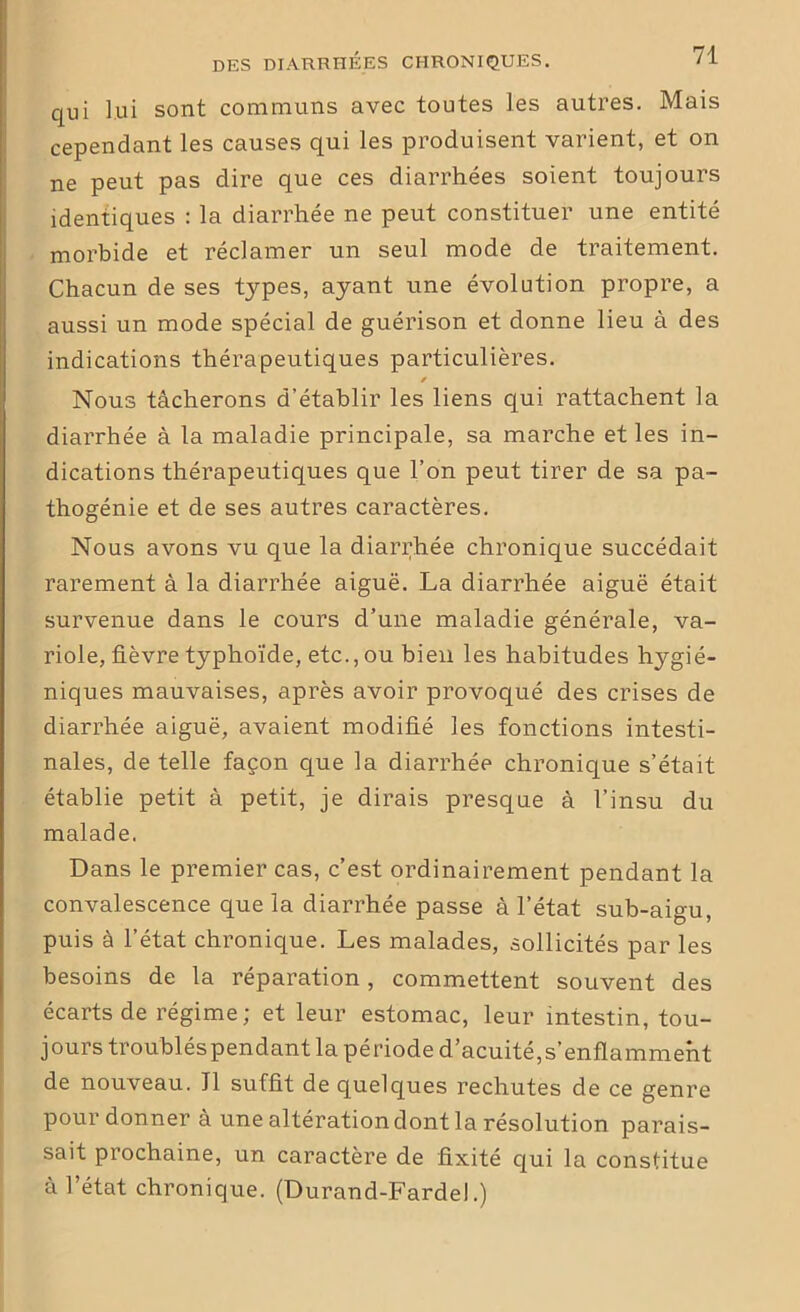 qui lui sont communs avec toutes les autres. Mais cependant les causes qui les produisent varient, et on ne peut pas dire que ces diarrhées soient toujours identiques : la diarrhée ne peut constituer une entité morbide et réclamer un seul mode de traitement. Chacun de ses types, ayant une évolution propre, a aussi un mode spécial de guérison et donne lieu à des indications thérapeutiques particulières. * Nous tâcherons d’établir les liens qui rattachent la diarrhée à la maladie principale, sa marche et les in- dications thérapeutiques que l’on peut tirer de sa pa- thogénie et de ses autres caractères. Nous avons vu que la diarrhée chronique succédait rarement à la diarrhée aiguë. La diarrhée aiguë était survenue dans le cours d’une maladie générale, va- riole, fièvre typhoïde, etc., ou bien les habitudes hygié- niques mauvaises, après avoir provoqué des crises de diarrhée aiguë, avaient modifié les fonctions intesti- nales, de telle façon que la diarrhée chronique s’était établie petit à petit, je dirais presque à l’insu du malade. Dans le premier cas, c’est ordinairement pendant la convalescence que la diarrhée passe à l’état sub-aigu, puis à l’état chronique. Les malades, sollicités par les besoins de la réparation, commettent souvent des écarts de régime; et leur estomac, leur intestin, tou- jours troubléspendant la période d’acuité,s’enflamment de nouveau. J1 suffit de quelques rechutes de ce genre pour donner à une altération dont la résolution parais- sait piochaine, un caractère de fixité qui la constitue à l’état chronique. (Durand-Fardel.)