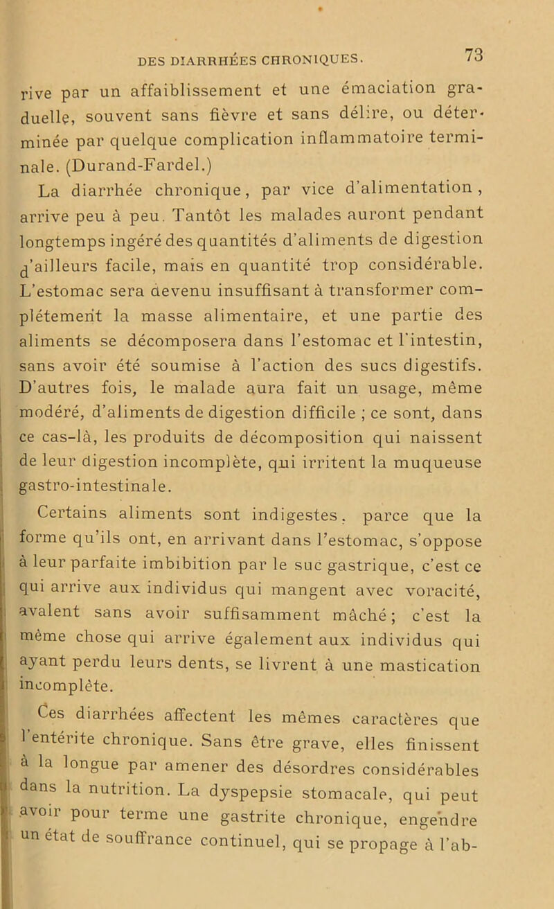 rive par un affaiblissement et une émaciation gra- duelle, souvent sans fièvre et sans délire, ou déter- minée par quelque complication inflammatoire termi- nale. (Durand-Fardel.) La diarrhée chronique, par vice d’alimentation, arrive peu à peu. Tantôt les malades auront pendant longtemps ingéré des quantités d’aliments de digestion d’ailleurs facile, mais en quantité trop considérable. L’estomac sera devenu insuffisant à transformer com- plètement la masse alimentaire, et une partie des aliments se décomposera dans l’estomac et l’intestin, sans avoir été soumise à l’action des sucs digestifs. D’autres fois, le malade aura fait un usage, même modéré, d’aliments de digestion difficile ; ce sont, dans ce cas-là, les produits de décomposition qui naissent de leur digestion incomplète, qui irritent la muqueuse gastro-intestinale. Certains aliments sont indigestes, parce que la forme qu’ils ont, en arrivant dans l’estomac, s’oppose à leur parfaite imbibition par le suc gastrique, c’est ce qui arrive aux individus cjui mangent avec voracité, avalent sans avoir suffisamment mâché ; c’est la même chose qui arrive également aux individus qui ayant perdu leurs dents, se livrent à une mastication incomplète. Ces diarrhées affectent les mêmes caractères que l’entérite chronique. Sans être grave, elles finissent a la longue par amener des désordres considérables dans la nutrition. La dyspepsie stomacale, qui peut avoir pour terme une gastrite chronique, engendre un état de souffrance continuel, qui se propage à l’ab-