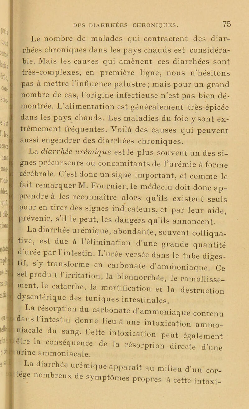 ton finie tades érée, con-' istro-1 ses les îence 'inme mar- roni- iblée, W tdif- Le nombre de malades qui contractent des diar- rhées chroniques dans les pays chauds est considéra- ble. Mais les causes qui amènent ces diarrhées sont très-complexes, en première ligne, nous n’hésitons pas à mettre l’influence palustre; mais pour un grand nombre de cas, l’origine infectieuse n’est pas bien dé- montrée. L’alimentation est généralement très-épicée dans les pays chauds. Les maladies du foie y sont ex- trêmement fréquentes. Voilà des causes qui peuvent aussi engendrer des diarrhées chroniques. La diarrhée urémique est le plus souvent un des si- gnes précurseurs ou concomitants de l’urémie à forme cérébrale. C’est donc un signe important, et comme le fait remarquer M. Fournier, le médecin doit donc ap- piendreà ies reconnaître alors qu’ils existent seuls pour en tirer des signes indicateurs, et par leur aide, prévenir, s’il le peut, les dangers qu’ils annoncent. istati ou tell t r La diarrhée urémique, abondante, souvent colliqua- tive, est due à l’élimination d’une grande quantité d uree par l’intestin. L’urée versée dans le tube diges- tif, s y transforme en carbonate d’ammoniaque. Ce sel produit 1 irritation, la blennorrhée, le ramollisse- ment, le catarrhe, la mortification et la destruction dysentérique des tuniques intestinales. . La résorption du carbonate d'ammoniaque contenu dans l’intestin donre lieu à une intoxication ammo- niacale du sang. Cette intoxication peut également etre la conséquence de la résorption directe d'une urine ammoniacale. La diarrhée urémique apparaît au milieu d’un cor- tège nombreux de symptômes propres à cette intoxi-