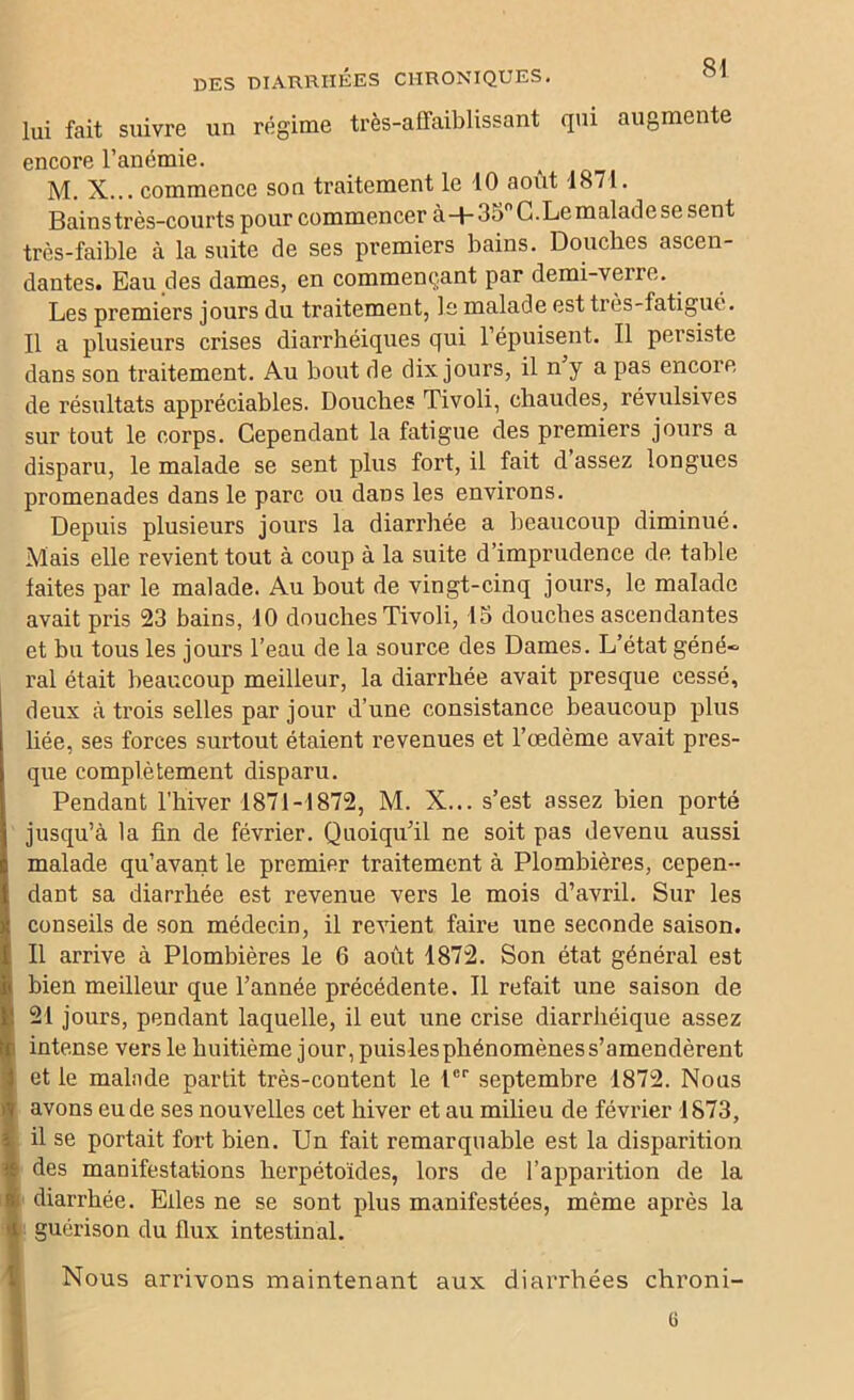 lui fait suivre un régime très-affaiblissant qui augmente encore l’anémie. M. X... commence son traitement le 10 août 1871. Bains très-courts pour commencer à+35° G.Le malade se sent très-faible à la suite de ses premiers bains. Douches ascen- dantes. Eau des dames, en commençant par demi-verre. Les premiers jours du traitement, le malade est très-fatigué. Il a plusieurs crises diarrhéiques qui l’épuisent. Il persiste dans son traitement. Au bout de dix jours, il n y a pas encore de résultats appréciables. Douches Tivoli, chaudes, révulsives sur tout le corps. Cependant la fatigue des premiers jours a disparu, le malade se sent plus fort, il fait d’assez longues promenades dans le parc ou dans les environs. Depuis plusieurs jours la diarrhée a beaucoup diminué. Mais elle revient tout à coup à la suite d’imprudence de table laites par le malade. Au bout de vingt-cinq jours, le malade avait pris 23 bains, 10 douches Tivoli, 15 douches ascendantes et bu tous les jours l’eau de la source des Dames. L’état géné- ral était beaucoup meilleur, la diarrhée avait presque cessé, deux à trois selles par jour d’une consistance beaucoup plus liée, ses forces surtout étaient revenues et l’œdème avait pres- que complètement disparu. Pendant l’hiver 1871-1872, M. X... s’est assez bien porté jusqu’à la fin de février. Quoiqu’il ne soit pas devenu aussi malade qu’avant le premier traitement à Plombières, cepen- dant sa diarrhée est revenue vers le mois d’avril. Sur les conseils de son médecin, il reAÛent faire une seconde saison. Il arrive à Plombières le 6 août 1872. Son état général est bien meilleur que l’année précédente. Il refait une saison de 21 jours, pendant laquelle, il eut une crise diarrhéique assez intense vers le huitième jour, puislesphénomèness’amendèrent et le malade partit très-content le Ier septembre 1872. Nous avons eu de ses nouvelles cet hiver et au milieu de février 1873, il se portait fort bien. Un fait remarquable est la disparition des manifestations herpétoïdes, lors de l’apparition de la diarrhée. Elles ne se sont plus manifestées, même après la guérison du flux intestinal. Nous arrivons maintenant aux diarrhées chroni- G