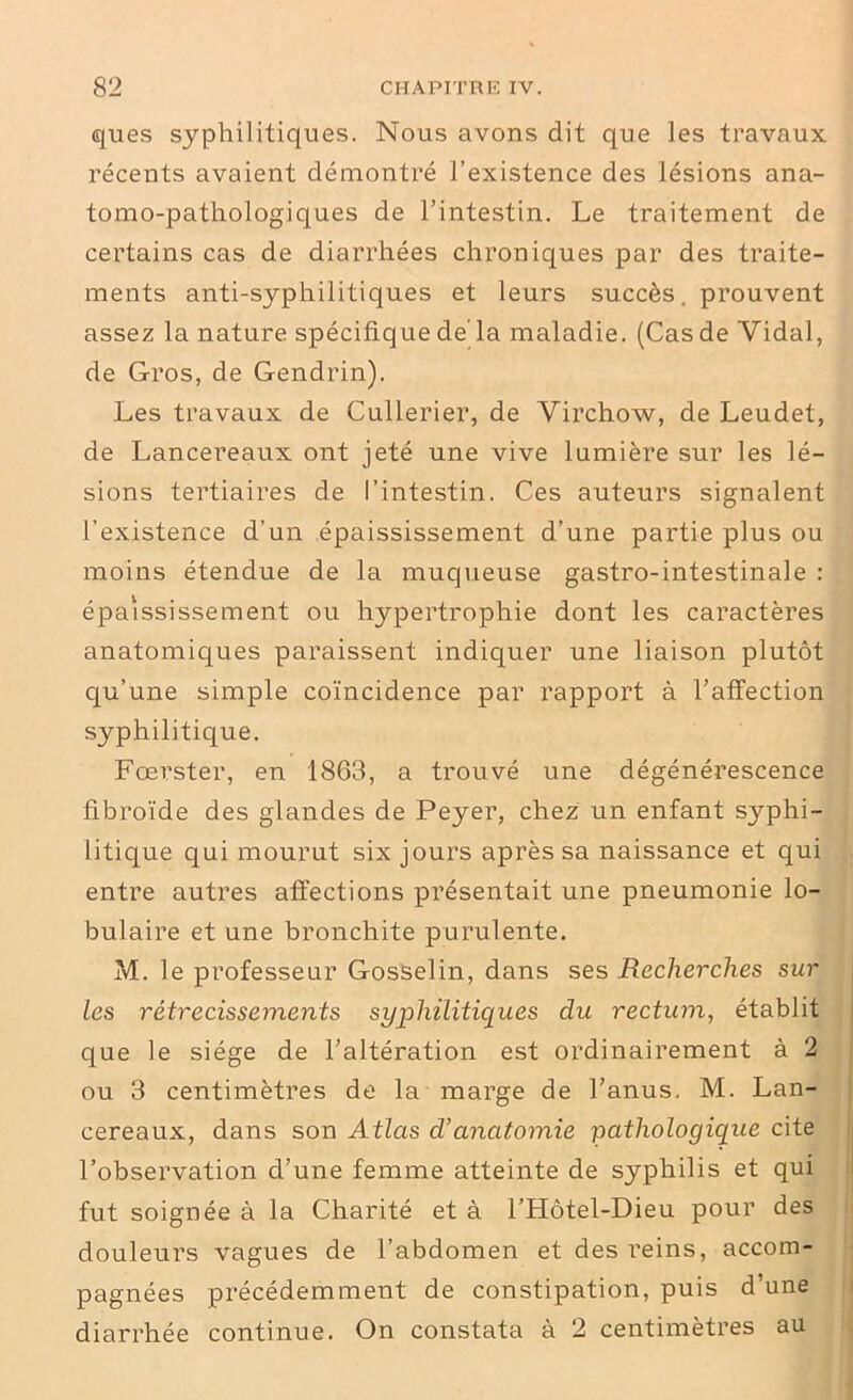 ques syphilitiques. Nous avons dit que les travaux récents avaient démontré l’existence des lésions ana- tomo-pathologiques de l’intestin. Le traitement de certains cas de diarrhées chroniques par des traite- ments anti-syphilitiques et leurs succès, prouvent assez la nature spécifique de’la maladie. (Cas de Vidai, de Gros, de Gendrin). Les travaux de Cullerier, de Virchow, de Leudet, de Lancereaux ont jeté une vive lumière sur les lé- sions tertiaires de l’intestin. Ces auteurs signalent l’existence d’un épaississement d’une partie plus ou moins étendue de la muqueuse gastro-intestinale : épaississement ou hypertrophie dont les caractères anatomiques paraissent indiquer une liaison plutôt qu’une simple coïncidence par rapport à l’affection syphilitique. Fœrster, en 1863, a trouvé une dégénérescence fibroïde des glandes de Peyer, chez un enfant syphi- litique qui mourut six jours après sa naissance et qui entre autres affections présentait une pneumonie lo- bulaire et une bronchite purulente. M. le professeur Gosselin, dans ses Recherches sur les rétrécissements syphilitiques du rectum, établit que le siège de l’altération est ordinairement à 2 ou 3 centimètres de la marge de l’anus. M. Lan- cereaux, dans son Atlas d’anatomie pathologique cite l’observation d’une femme atteinte de syphilis et qui fut soignée à la Charité et à l’Hôtel-Dieu pour des douleurs vagues de l’abdomen et des reins, accom- pagnées précédemment de constipation, puis d’une diarrhée continue. On constata à 2 centimètres au