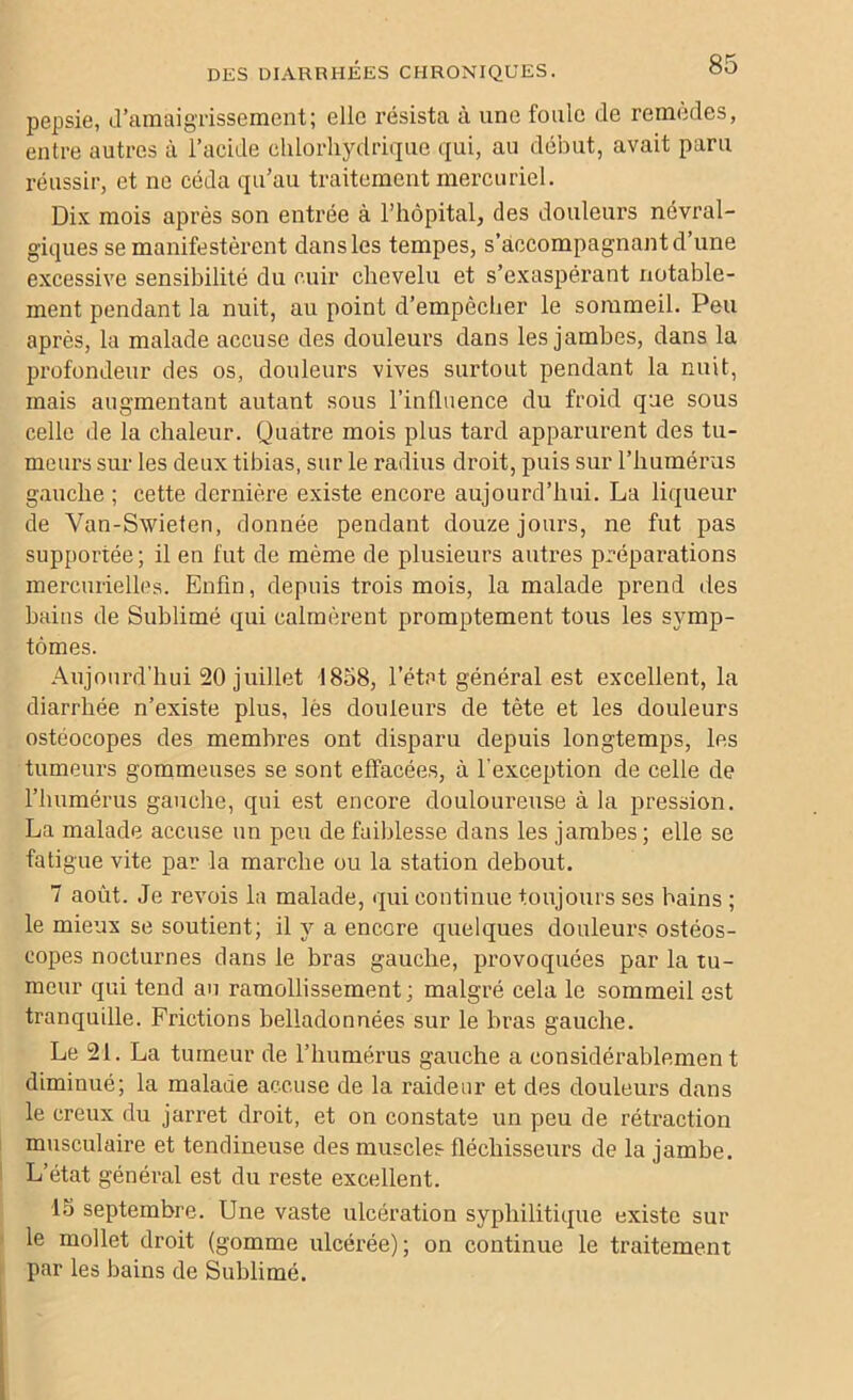 pepsie, d’amaigrissement; elle résista à une foule de remèdes, entre autres à l’acide chlorhydrique qui, au début, avait paru réussir, et ne céda qu’au traitement mercuriel. Dix mois après son entrée à l’hôpital, des douleurs névral- giques se manifestèrent dans les tempes, s’accompagnant d’une excessive sensibilité du cuir chevelu et s’exaspérant notable- ment pendant la nuit, au point d’empècher le sommeil. Peu après, la malade accuse des douleurs dans les jambes, dans la profondeur des os, douleurs vives surtout pendant la nuit, mais augmentant autant sous l'influence du froid que sous celle de la chaleur. Quatre mois plus tard apparurent des tu- meurs sur les deux tibias, sur le radius droit, puis sur l’humérus gauche ; cette dernière existe encore aujourd’hui. La liqueur de Van-Swieten, donnée pendant douze jours, ne fut pas supportée; il en fut de même de plusieurs autres préparations mercurielles. Enfin, depuis trois mois, la malade prend des bains de Sublimé qui calmèrent promptement tous les symp- tômes. Aujourd’hui 20 juillet 1858, l’état général est excellent, la diarrhée n’existe plus, lès douleurs de tète et les douleurs ostéocopes des membres ont disparu depuis longtemps, les tumeurs gommeuses se sont effacées, à l'exception de celle de l’humérus gauche, qui est encore douloureuse à la pression. La malade accuse un peu de faiblesse dans les jambes ; elle se fatigue vite par la marche ou la station debout. 7 août. Je revois la malade, qui continue toujours ses bains ; le mieux se soutient; il y a encore quelques douleurs ostéos- eopes nocturnes dans le bras gauche, provoquées par la tu- meur qui tend an ramollissement; malgré cela le sommeil est tranquille. Frictions belladonnées sur le bras gauche. Le 21. La tumeur de l’humérus gauche a considérablemen t diminué; la malade accuse de la raideur et des douleurs dans le creux du jarret droit, et on constate un peu de rétraction musculaire et tendineuse des muscles fléchisseurs de la jamhe. L’état général est du reste excellent. 15 septembre. Une vaste ulcération syphilitique existe sur le mollet droit (gomme ulcérée); on continue le traitement par les bains de Sublimé.