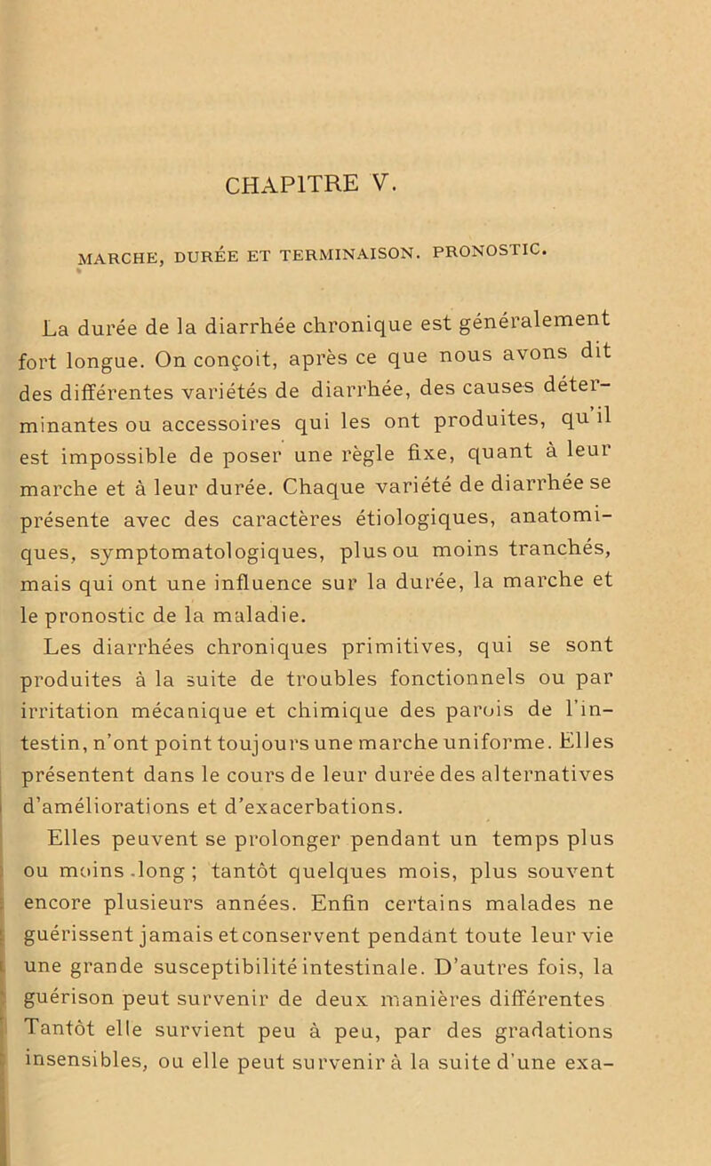 MARCHE, DURÉE ET TERMINAISON. PRONOSTIC. % La durée de la diarrhée chronique est généralement fort longue. On conçoit, après ce que nous avons dit des différentes variétés de diarrhée, des causes détei- minantes ou accessoires qui les ont produites, qu il est impossible de poser une règle fixe, quant à leai marche et à leur durée. Chaque variété de diarrhée se présente avec des caractères étiologiques, anatomi- ques, symptomatologiques, plus ou moins tranchés, mais qui ont une influence sur la durée, la marche et le pronostic de la maladie. Les diarrhées chroniques primitives, qui se sont produites à la suite de troubles fonctionnels ou par irritation mécanique et chimique des parois de l'in- testin, n’ont point toujours une marche uniforme. Elles présentent dans le cours de leur durée des alternatives d’améliorations et d’exacerbations. Elles peuvent se prolonger pendant un temps plus ou moins -long ; tantôt quelques mois, plus souvent encore plusieurs années. Enfin certains malades ne guérissent jamais etconservent pendant toute leur vie une grande susceptibilité intestinale. D’autres fois, la guérison peut survenir de deux manières différentes Tantôt elle survient peu à peu, par des gradations insensibles, ou elle peut survenir à la suite d’une exa-