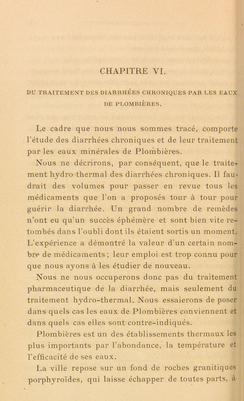 DU TRAITEMENT DES DIARRHEES CHRONIQUES PAR LES EAUX DE PLOMBIÈRES. Le cadre que nous nous sommes tracé, comporte l’étude des diarrhées chroniques et de leur traitement par les eaux minérales de Plombières. Nous ne décrirons, par conséquent, que le traite- ment hydro thermal des diarrhées chroniques. Il fau- drait des volumes pour passer en revue tous les médicaments que l’on a proposés tour à tour pour guérir la diarrhée. Un grand nombre de remèdes n’ont eu qu’un succès éphémère et sont bien vite re- tombés dans l’oubli dont ils étaient sortis un moment. L’expérience a démontré la valeur d’un certain nom- bre de médicaments; leur emploi est trop connu pour que nous ayons à les étudier de nouveau. Nous ne nous occuperons donc pas du traitement pharmaceutique de la diarrhée, mais seulement du traitement hydro-thermal. Nous essaierons de poser dans quels cas les eaux de Plombières conviennent et dans quels cas elles sont contre-indiqués. Plombières est un des établissements thermaux les plus importants par l’abondance, la température et l’efficacité de ses eaux. La ville repose sur un fond de roches granitiques porphyroïdes, qui laisse échapper de toutes parts, à